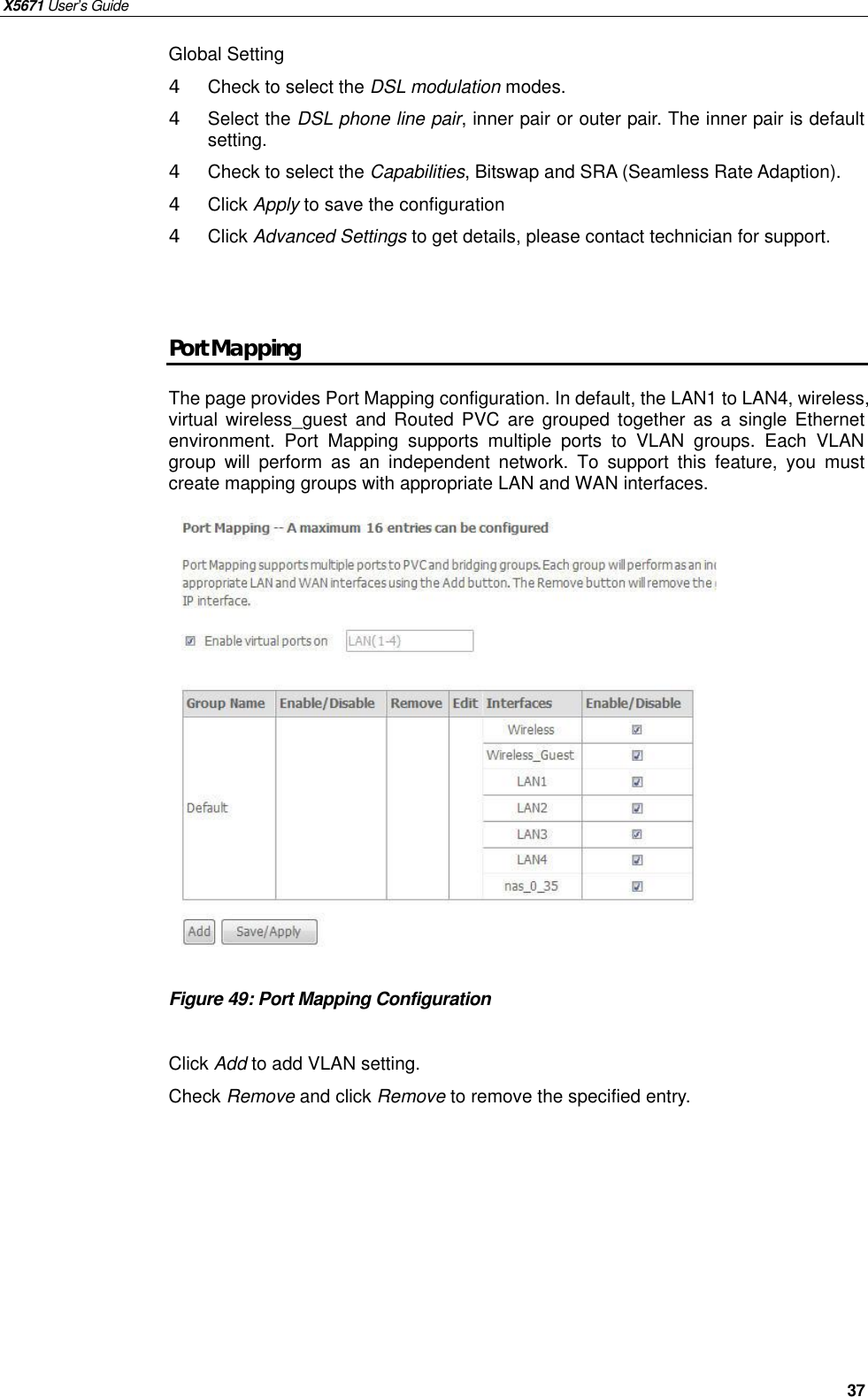 X5671 User’s Guide   37 Global Setting 4  Check to select the DSL modulation modes.   4  Select the DSL phone line pair, inner pair or outer pair. The inner pair is default setting.   4  Check to select the Capabilities, Bitswap and SRA (Seamless Rate Adaption). 4  Click Apply to save the configuration 4  Click Advanced Settings to get details, please contact technician for support.     Port Mapping The page provides Port Mapping configuration. In default, the LAN1 to LAN4, wireless, virtual wireless_guest and Routed PVC are grouped together as a single Ethernet environment. Port Mapping supports multiple ports to VLAN groups. Each VLAN group will perform as an independent network. To support this feature, you must create mapping groups with appropriate LAN and WAN interfaces.                Figure 49: Port Mapping Configuration  Click Add to add VLAN setting. Check Remove and click Remove to remove the specified entry.   