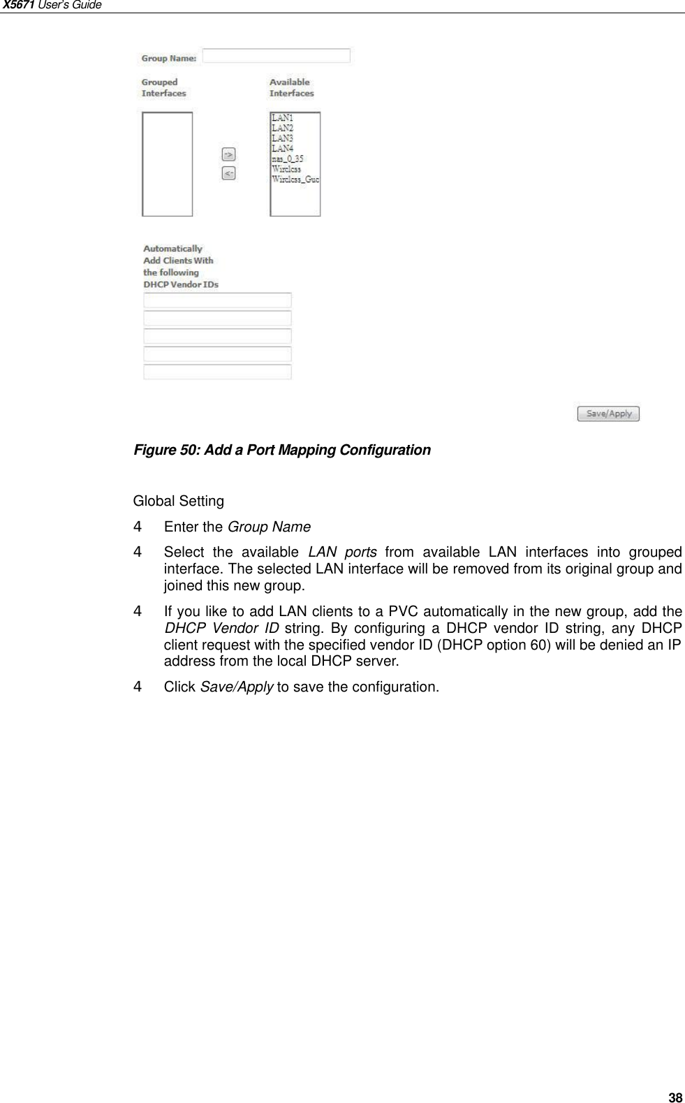 X5671 User’s Guide   38                 Figure 50: Add a Port Mapping Configuration  Global Setting 4  Enter the Group Name 4  Select the available  LAN ports from available LAN interfaces into grouped interface. The selected LAN interface will be removed from its original group and joined this new group. 4  If you like to add LAN clients to a PVC automatically in the new group, add the DHCP Vendor ID string. By configuring a DHCP vendor ID string, any DHCP client request with the specified vendor ID (DHCP option 60) will be denied an IP address from the local DHCP server. 4 Click Save/Apply to save the configuration.   