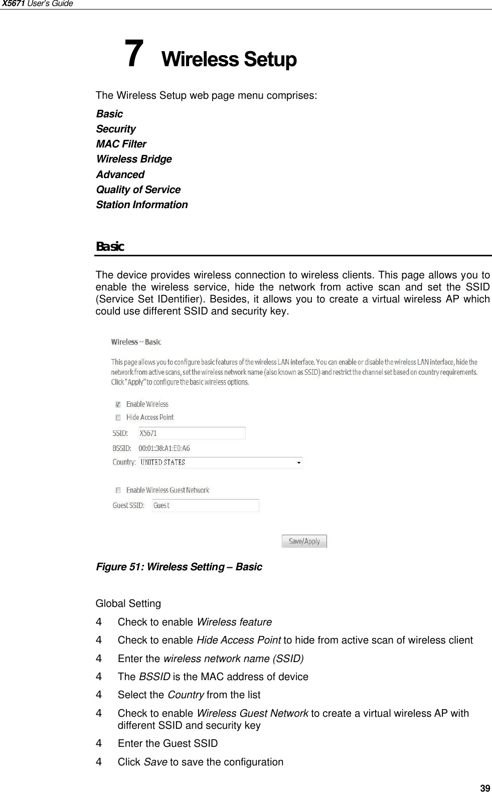 X5671 User’s Guide   39 The Wireless Setup web page menu comprises: Basic Security MAC Filter Wireless Bridge Advanced Quality of Service Station Information  Basic The device provides wireless connection to wireless clients. This page allows you to enable the wireless service, hide the network from active scan and set the SSID (Service Set IDentifier). Besides, it allows you to create a virtual wireless AP which could use different SSID and security key.              Figure 51: Wireless Setting – Basic  Global Setting 4  Check to enable Wireless feature 4  Check to enable Hide Access Point to hide from active scan of wireless client   4  Enter the wireless network name (SSID) 4  The BSSID is the MAC address of device 4  Select the Country from the list 4  Check to enable Wireless Guest Network to create a virtual wireless AP with different SSID and security key 4  Enter the Guest SSID   4  Click Save to save the configuration  