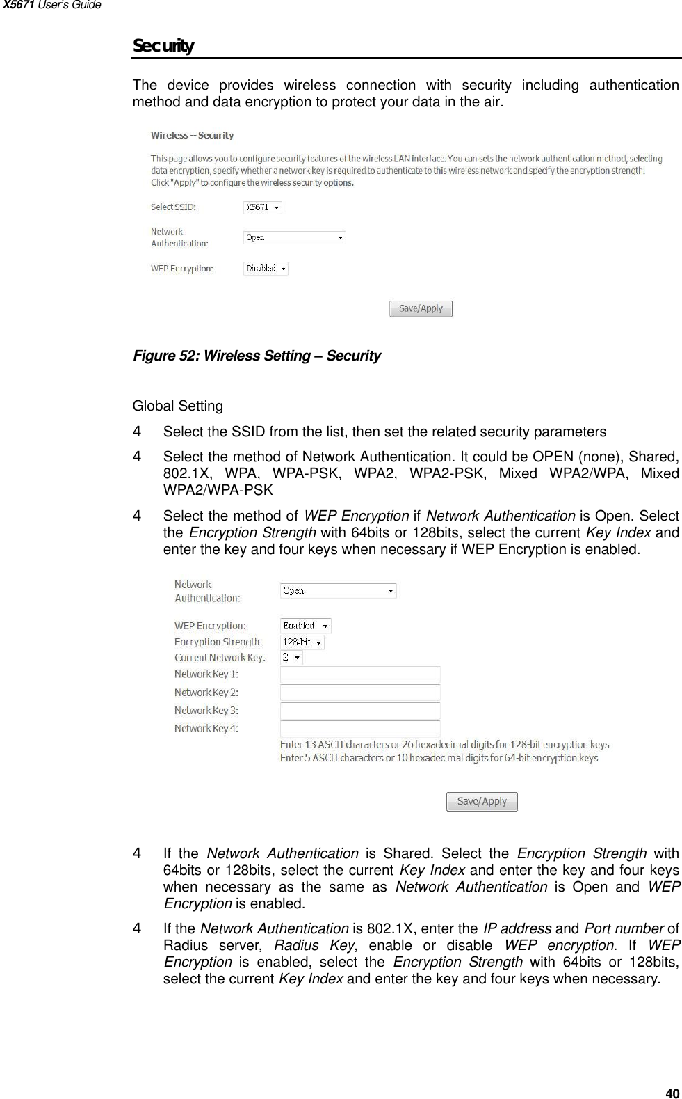 X5671 User’s Guide   40 Security The  device provides wireless connection with security including authentication method and data encryption to protect your data in the air.          Figure 52: Wireless Setting – Security  Global Setting 4  Select the SSID from the list, then set the related security parameters 4  Select the method of Network Authentication. It could be OPEN (none), Shared, 802.1X, WPA, WPA-PSK, WPA2, WPA2-PSK, Mixed WPA2/WPA, Mixed WPA2/WPA-PSK 4  Select the method of WEP Encryption if Network Authentication is Open. Select the Encryption Strength with 64bits or 128bits, select the current Key Index and enter the key and four keys when necessary if WEP Encryption is enabled.            4  If the  Network Authentication is Shared. Select the  Encryption Strength with 64bits or 128bits, select the current Key Index and enter the key and four keys when necessary as the same as  Network Authentication is Open and  WEP Encryption is enabled. 4  If the Network Authentication is 802.1X, enter the IP address and Port number of Radius server,  Radius Key, enable or  disable  WEP encryption. If  WEP Encryption is enabled, select the  Encryption Strength with 64bits or 128bits, select the current Key Index and enter the key and four keys when necessary.   