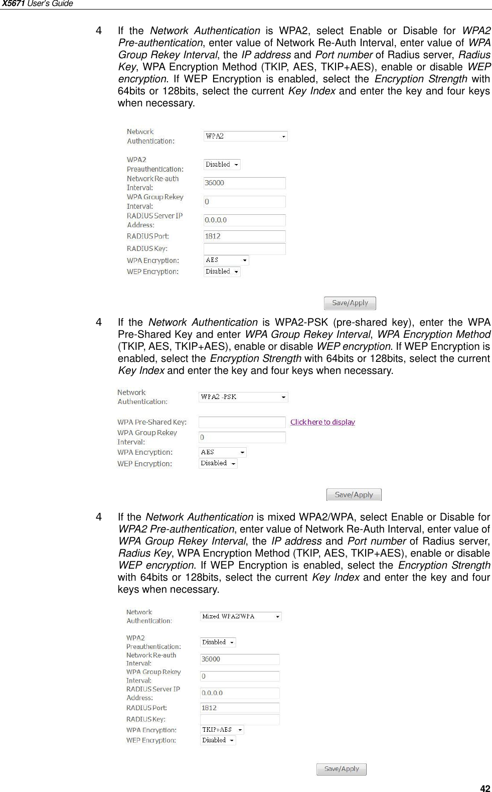 X5671 User’s Guide   42 4 If the  Network Authentication is WPA2, select Enable or Disable for  WPA2 Pre-authentication, enter value of Network Re-Auth Interval, enter value of WPA Group Rekey Interval, the IP address and Port number of Radius server, Radius Key, WPA Encryption Method (TKIP, AES, TKIP+AES), enable or disable WEP encryption. If WEP Encryption is enabled, select the  Encryption Strength with 64bits or 128bits, select the current Key Index and enter the key and four keys when necessary.            4 If the  Network Authentication is WPA2-PSK (pre-shared key), enter the WPA Pre-Shared Key and enter WPA Group Rekey Interval, WPA Encryption Method (TKIP, AES, TKIP+AES), enable or disable WEP encryption. If WEP Encryption is enabled, select the Encryption Strength with 64bits or 128bits, select the current Key Index and enter the key and four keys when necessary.        4 If the Network Authentication is mixed WPA2/WPA, select Enable or Disable for WPA2 Pre-authentication, enter value of Network Re-Auth Interval, enter value of WPA Group Rekey Interval, the IP address and Port number of Radius server, Radius Key, WPA Encryption Method (TKIP, AES, TKIP+AES), enable or disable WEP encryption. If WEP Encryption is enabled, select the Encryption Strength with 64bits or 128bits, select the current Key Index and enter the key and four keys when necessary.              