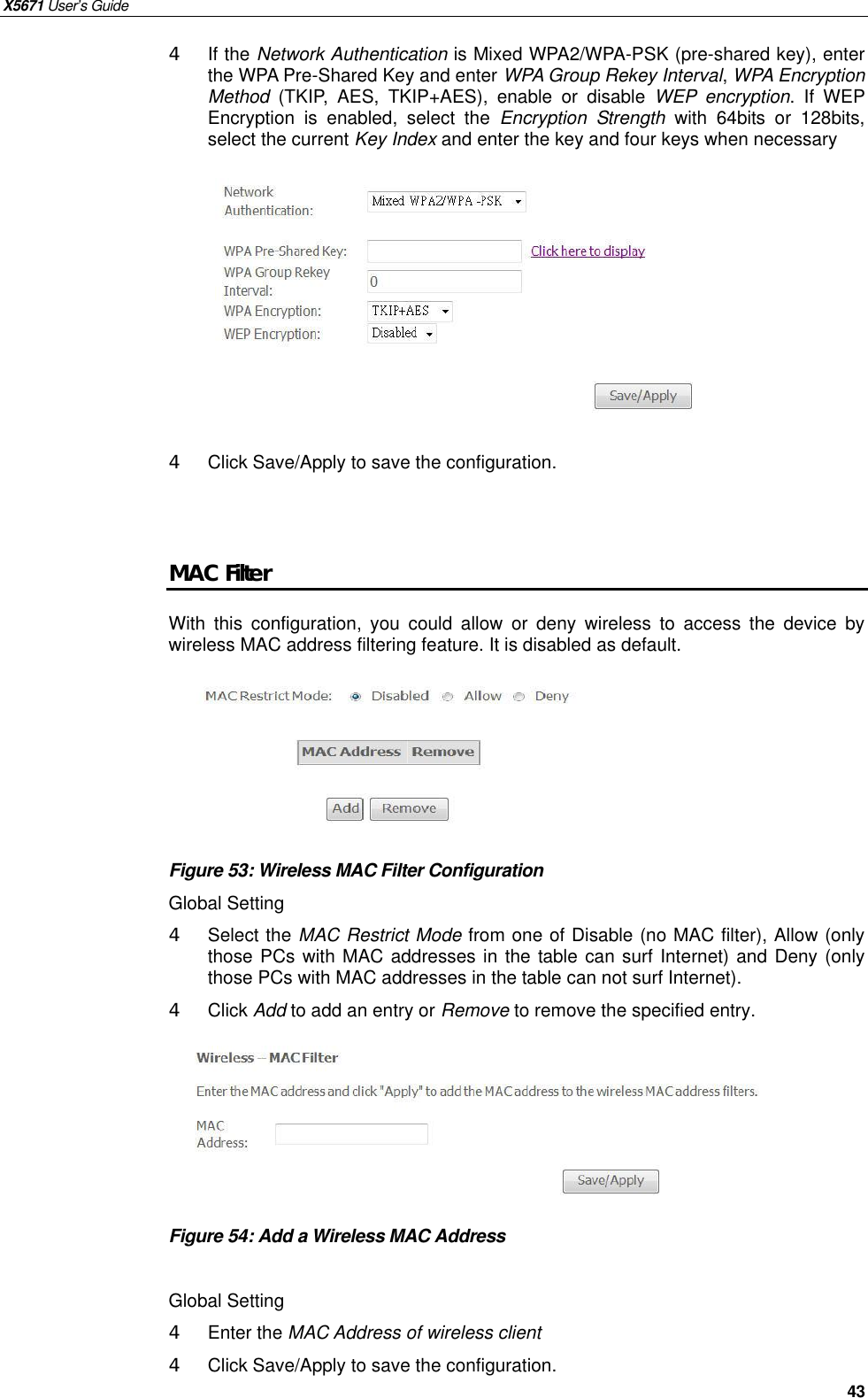 X5671 User’s Guide   43 4 If the Network Authentication is Mixed WPA2/WPA-PSK (pre-shared key), enter the WPA Pre-Shared Key and enter WPA Group Rekey Interval, WPA Encryption Method (TKIP, AES, TKIP+AES), enable or  disable  WEP encryption. If WEP Encryption is enabled, select the  Encryption Strength with 64bits or 128bits, select the current Key Index and enter the key and four keys when necessary          4  Click Save/Apply to save the configuration.   MAC Filter With this configuration, you could allow or deny wireless to access the device by wireless MAC address filtering feature. It is disabled as default.       Figure 53: Wireless MAC Filter Configuration   Global Setting 4  Select the MAC Restrict Mode from one of Disable (no MAC filter), Allow (only those PCs with MAC addresses in the table can surf Internet) and Deny (only those PCs with MAC addresses in the table can not surf Internet). 4  Click Add to add an entry or Remove to remove the specified entry.       Figure 54: Add a Wireless MAC Address    Global Setting 4  Enter the MAC Address of wireless client 4  Click Save/Apply to save the configuration.    