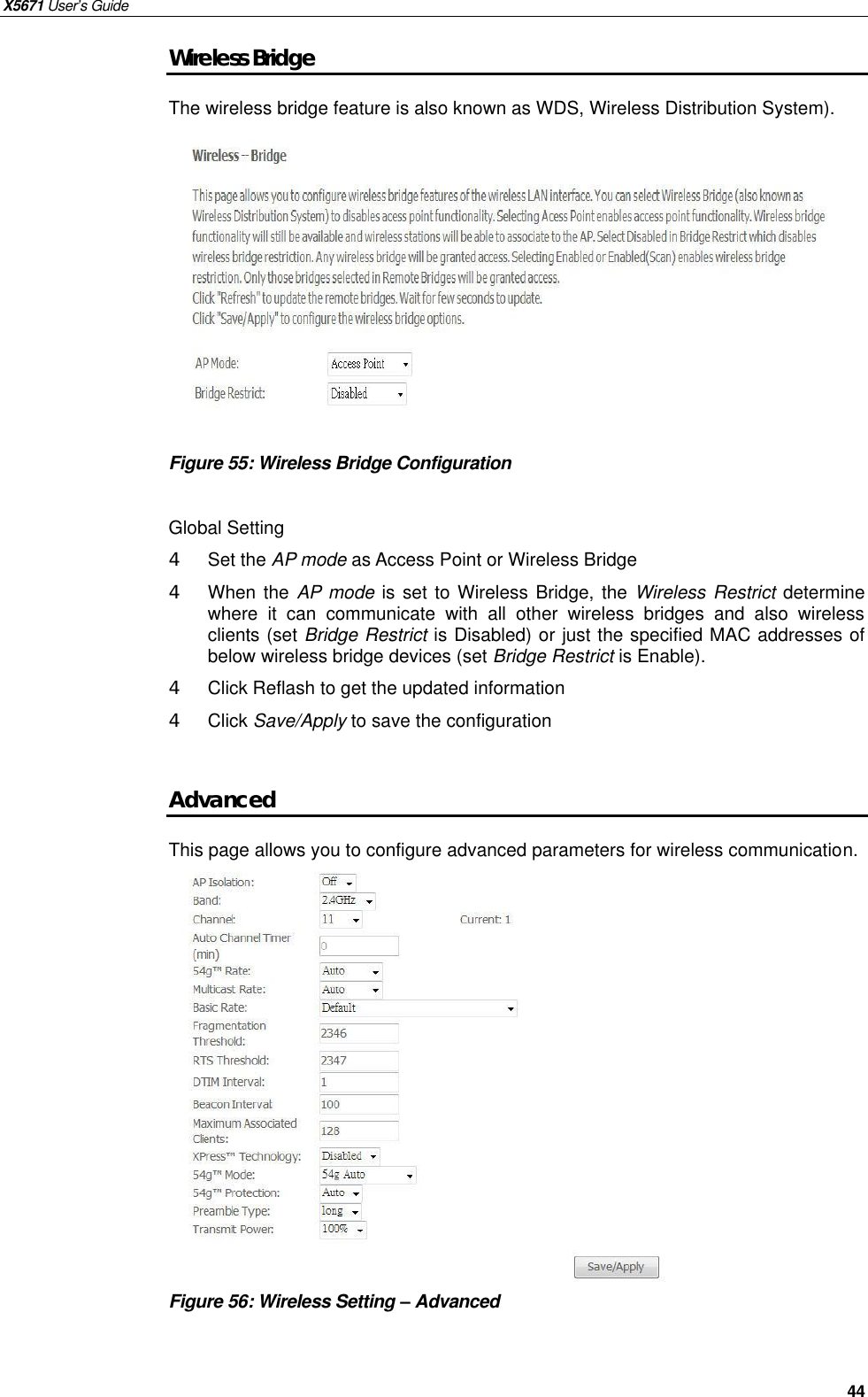 X5671 User’s Guide   44 Wireless Bridge The wireless bridge feature is also known as WDS, Wireless Distribution System).             Figure 55: Wireless Bridge Configuration  Global Setting 4  Set the AP mode as Access Point or Wireless Bridge 4  When the AP mode is set to Wireless Bridge, the  Wireless Restrict determine where it can communicate with all other wireless bridges and also wireless clients (set Bridge Restrict is Disabled) or just the specified MAC addresses of below wireless bridge devices (set Bridge Restrict is Enable). 4  Click Reflash to get the updated information 4  Click Save/Apply to save the configuration  Advanced This page allows you to configure advanced parameters for wireless communication.              Figure 56: Wireless Setting – Advanced     