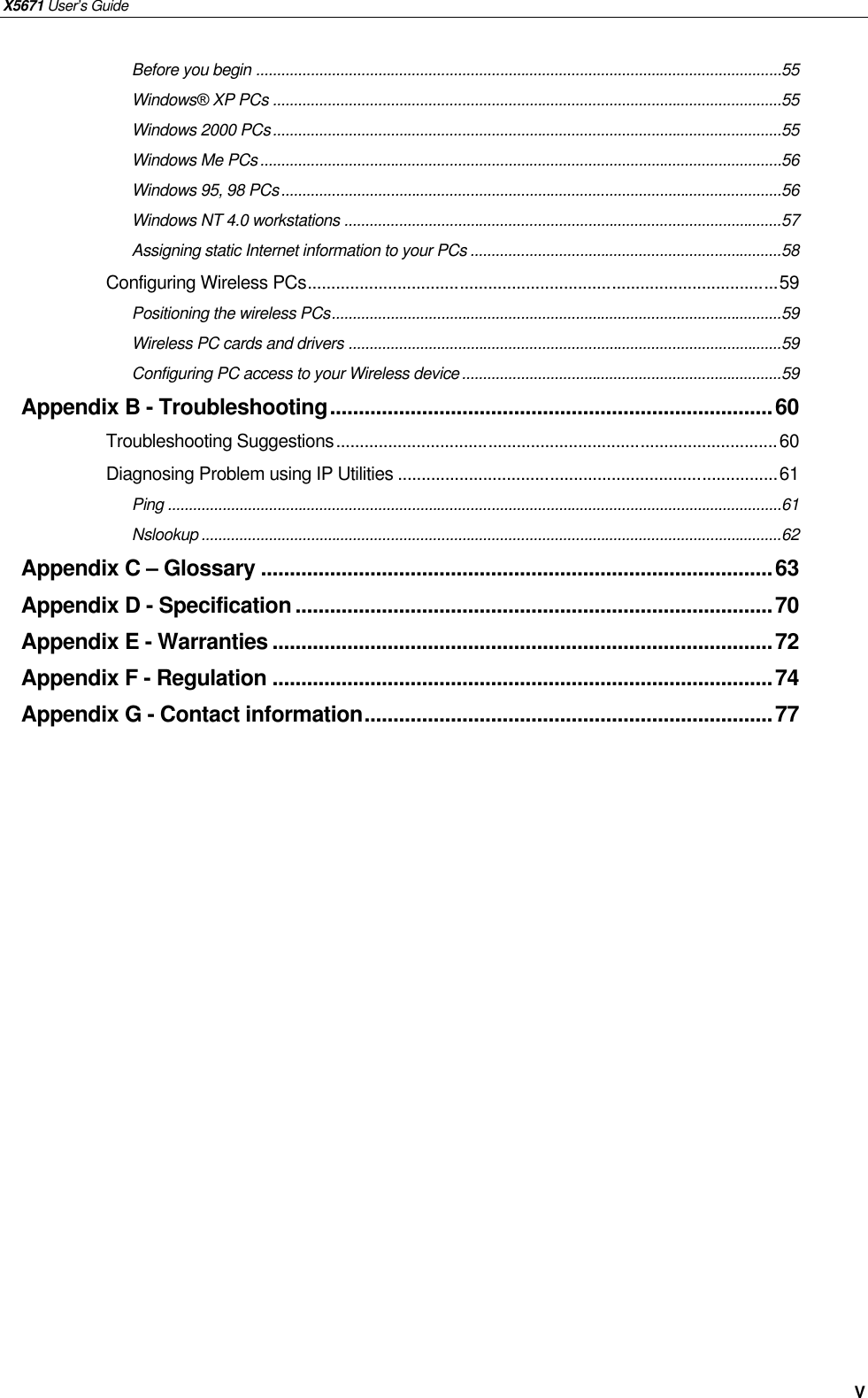 X5671 User’s Guide   V Before you begin .............................................................................................................................55 Windows® XP PCs .........................................................................................................................55 Windows 2000 PCs.........................................................................................................................55 Windows Me PCs............................................................................................................................56 Windows 95, 98 PCs.......................................................................................................................56 Windows NT 4.0 workstations ........................................................................................................57 Assigning static Internet information to your PCs ..........................................................................58 Configuring Wireless PCs...................................................................................................59 Positioning the wireless PCs...........................................................................................................59 Wireless PC cards and drivers .......................................................................................................59 Configuring PC access to your Wireless device............................................................................59 Appendix B - Troubleshooting.............................................................................60 Troubleshooting Suggestions.............................................................................................60 Diagnosing Problem using IP Utilities ................................................................................61 Ping ..................................................................................................................................................61 Nslookup ..........................................................................................................................................62 Appendix C – Glossary .........................................................................................63 Appendix D - Specification ...................................................................................70 Appendix E - Warranties .......................................................................................72 Appendix F - Regulation .......................................................................................74 Appendix G - Contact information.......................................................................77  