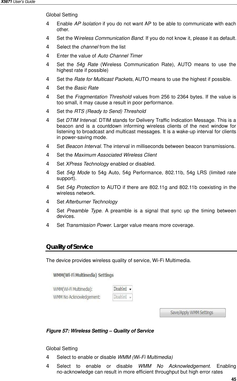 X5671 User’s Guide   45 Global Setting 4  Enable AP Isolation if you do not want AP to be able to communicate with each other. 4 Set the Wireless Communication Band. If you do not know it, please it as default. 4  Select the channel from the list 4  Enter the value of Auto Channel Timer 4  Set the  54g Rate (Wireless Communication Rate), AUTO means to use the highest rate if possible) 4  Set the Rate for Multicast Packets, AUTO means to use the highest if possible. 4  Set the Basic Rate 4  Set the Fragmentation Threshold values from 256 to 2364 bytes. If the value is too small, it may cause a result in poor performance. 4  Set the RTS (Ready to Send) Threshold 4  Set DTIM Interval. DTIM stands for Delivery Traffic Indication Message. This is a beacon and  is a countdown informing wireless clients of the next window for listening to broadcast and multicast messages. It is a wake-up interval for clients in power-saving mode. 4  Set Beacon Interval. The interval in milliseconds between beacon transmissions. 4  Set the Maximum Associated Wireless Client 4  Set XPress Technology enabled or disabled. 4  Set 54g Mode to 54g Auto, 54g Performance, 802.11b, 54g LRS (limited rate support). 4  Set 54g Protection to AUTO if there are 802.11g and 802.11b coexisting in the wireless network. 4  Set Afterburner Technology 4  Set  Preamble Type. A preamble is a signal that sync up the timing between devices. 4  Set Transmission Power. Larger value means more coverage.    Quality of Service The device provides wireless quality of service, Wi-Fi Multimedia.        Figure 57: Wireless Setting – Quality of Service  Global Setting 4  Select to enable or disable WMM (Wi-Fi Multimedia) 4  Select to enable or disable  WMM No Acknowledgement.  Enabling no-acknowledge can result in more efficient throughput but high error rates  