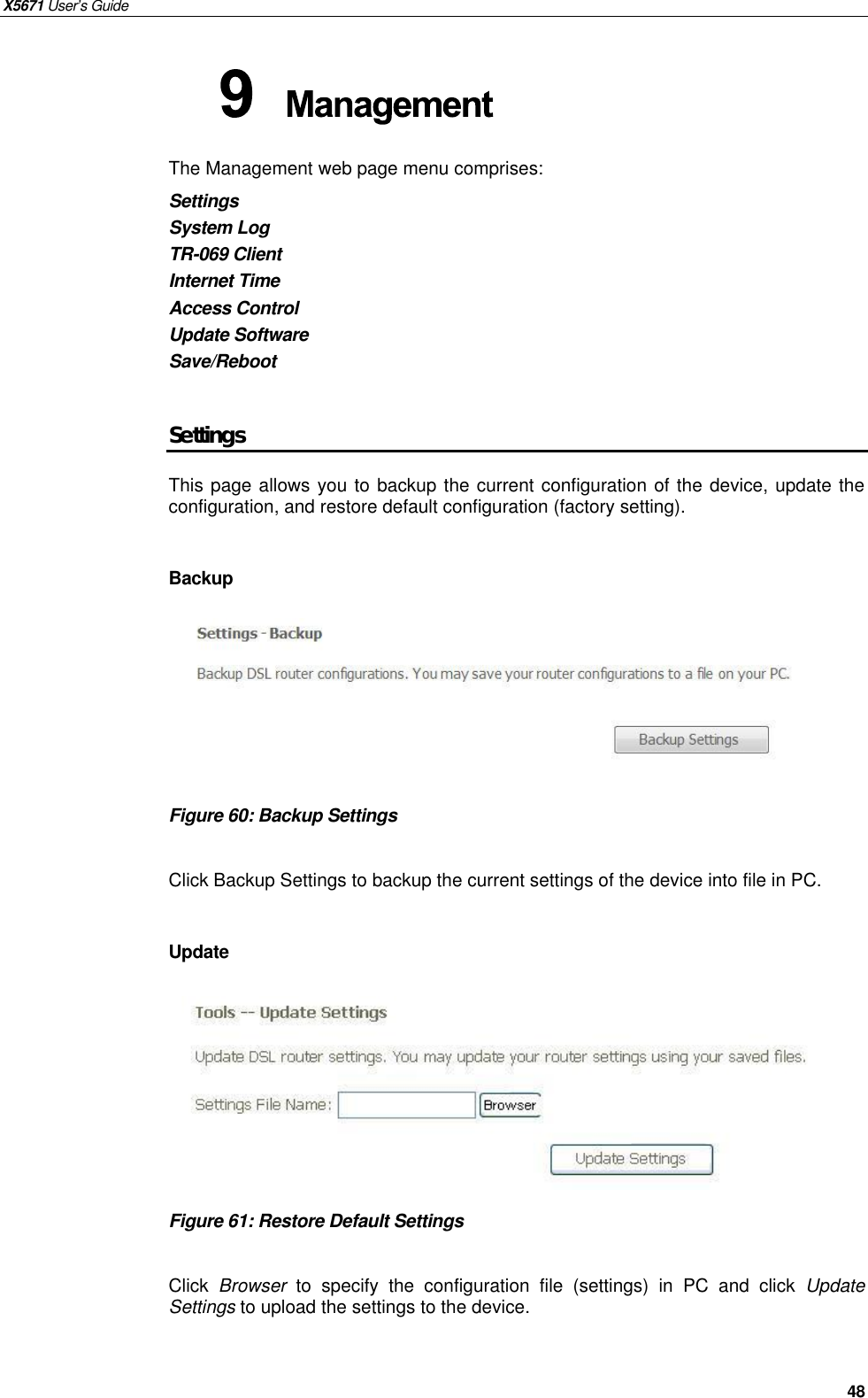 X5671 User’s Guide   48 The Management web page menu comprises: Settings System Log TR-069 Client Internet Time Access Control Update Software Save/Reboot  Settings This page allows you to backup the current configuration of the device, update the configuration, and restore default configuration (factory setting).    Backup       Figure 60: Backup Settings  Click Backup Settings to backup the current settings of the device into file in PC.  Update        Figure 61: Restore Default Settings  Click  Browser to specify the configuration file (settings) in PC and click  Update Settings to upload the settings to the device.   