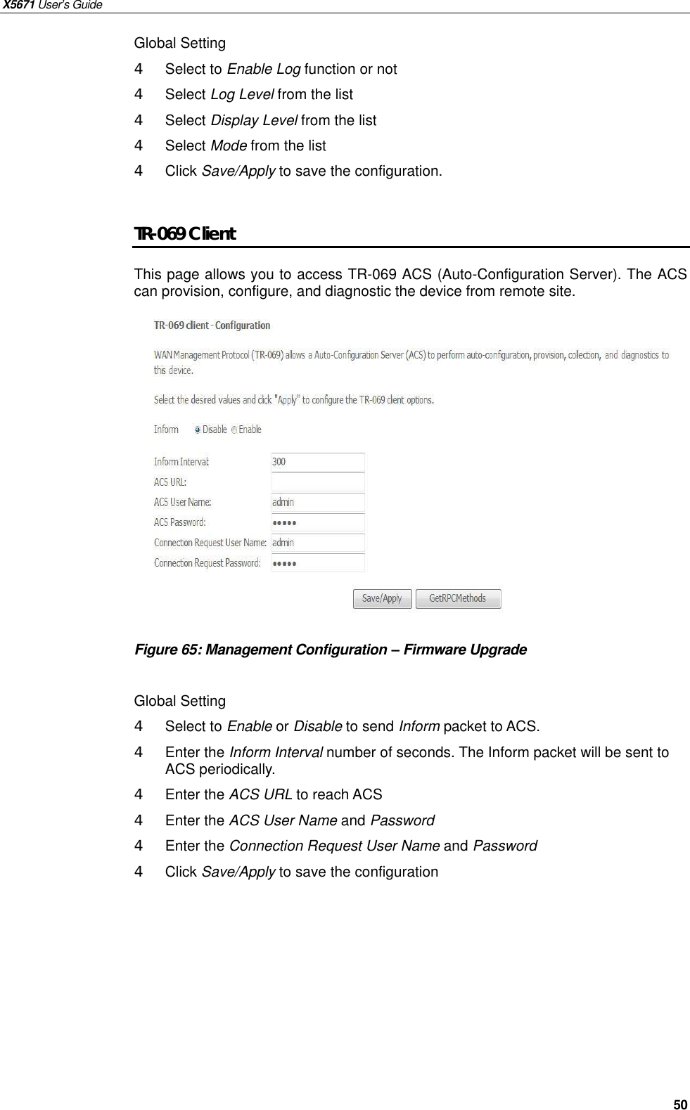 X5671 User’s Guide   50 Global Setting 4  Select to Enable Log function or not 4  Select Log Level from the list 4  Select Display Level from the list 4  Select Mode from the list 4  Click Save/Apply to save the configuration.  TR-069 Client This page allows you to access TR-069 ACS (Auto-Configuration Server). The ACS can provision, configure, and diagnostic the device from remote site.              Figure 65: Management Configuration – Firmware Upgrade  Global Setting 4  Select to Enable or Disable to send Inform packet to ACS. 4  Enter the Inform Interval number of seconds. The Inform packet will be sent to ACS periodically. 4 Enter the ACS URL to reach ACS 4  Enter the ACS User Name and Password 4  Enter the Connection Request User Name and Password 4  Click Save/Apply to save the configuration    