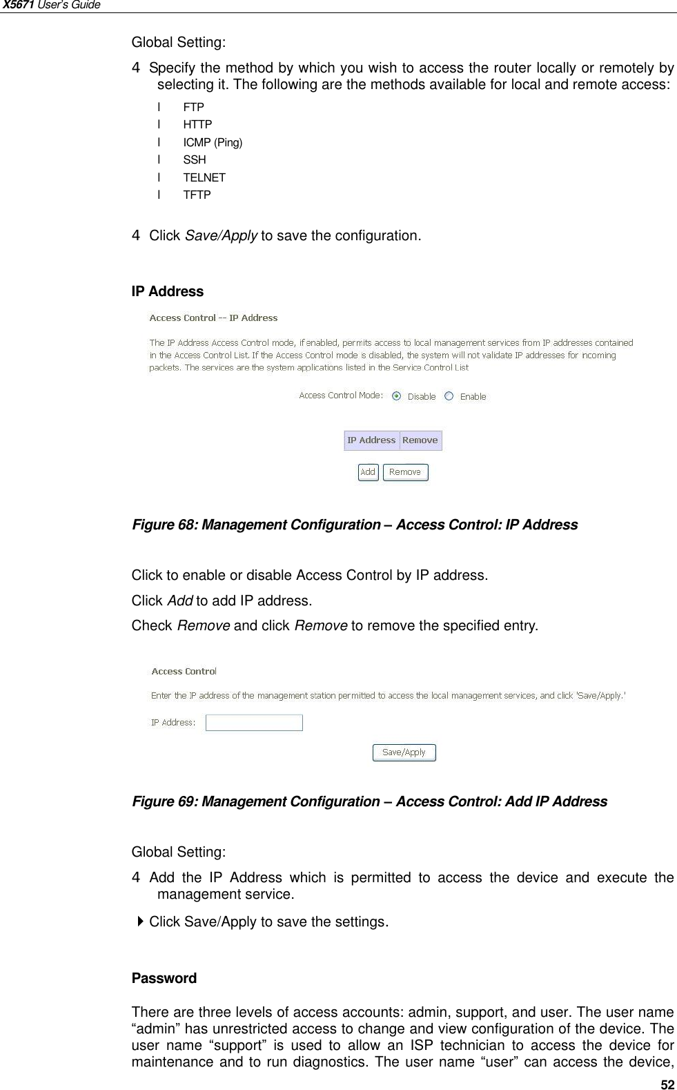 X5671 User’s Guide   52 Global Setting: 4 Specify the method by which you wish to access the router locally or remotely by selecting it. The following are the methods available for local and remote access: l FTP l  HTTP l  ICMP (Ping) l  SSH l  TELNET l  TFTP  4 Click Save/Apply to save the configuration.  IP Address         Figure 68: Management Configuration – Access Control: IP Address  Click to enable or disable Access Control by IP address. Click Add to add IP address. Check Remove and click Remove to remove the specified entry.       Figure 69: Management Configuration – Access Control: Add IP Address  Global Setting: 4 Add the IP Address which is permitted to access the device and execute the management service.  Click Save/Apply to save the settings.  Password There are three levels of access accounts: admin, support, and user. The user name “admin” has unrestricted access to change and view configuration of the device. The user name  “support” is used to allow an ISP technician to access the device for maintenance and to run diagnostics. The user name “user” can access the device,   