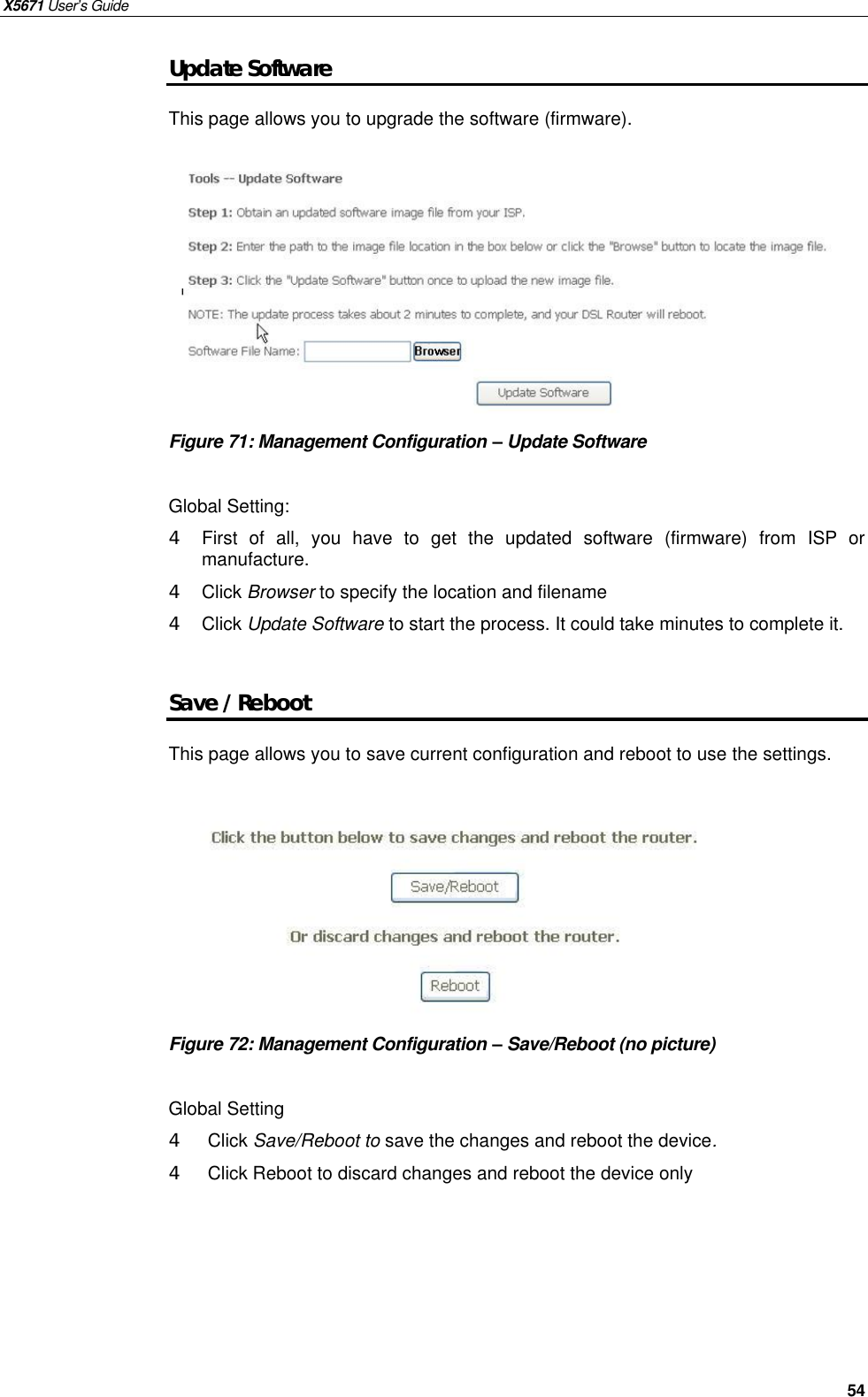 X5671 User’s Guide   54 Update Software This page allows you to upgrade the software (firmware).          Figure 71: Management Configuration – Update Software  Global Setting: 4  First of all, you have to get the updated software (firmware) from ISP or manufacture. 4  Click Browser to specify the location and filename 4  Click Update Software to start the process. It could take minutes to complete it.  Save / Reboot This page allows you to save current configuration and reboot to use the settings.           Figure 72: Management Configuration – Save/Reboot (no picture)  Global Setting 4  Click Save/Reboot to save the changes and reboot the device. 4  Click Reboot to discard changes and reboot the device only      