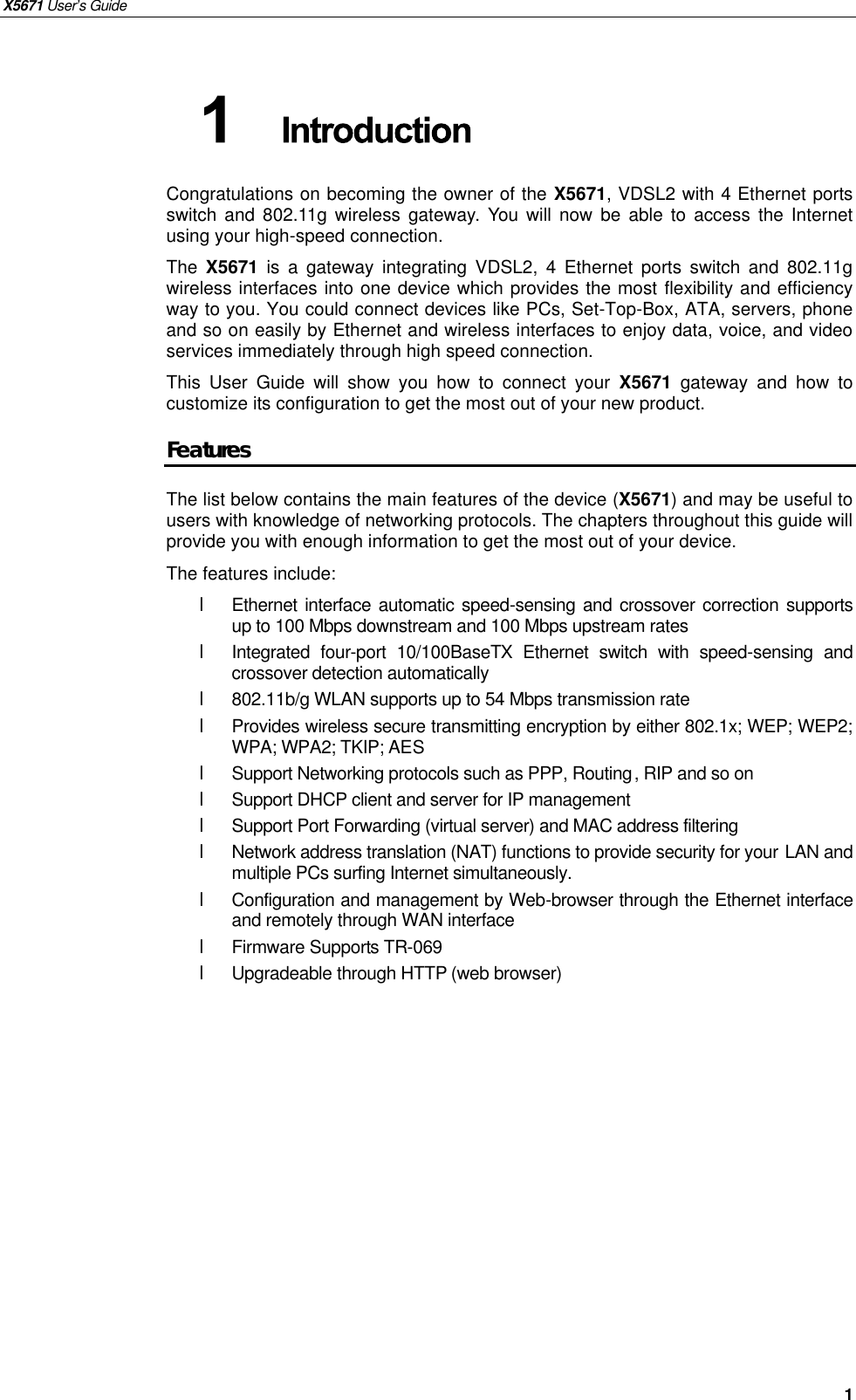 X5671 User’s Guide   1 Congratulations on becoming the owner of the X5671, VDSL2 with 4 Ethernet ports switch and 802.11g wireless gateway.  You will now be able to access the Internet using your high-speed connection. The  X5671  is  a gateway integrating VDSL2, 4 Ethernet ports switch and 802.11g wireless interfaces into one device which provides the most flexibility and efficiency way to you. You could connect devices like PCs, Set-Top-Box, ATA, servers, phone and so on easily by Ethernet and wireless interfaces to enjoy data, voice, and video services immediately through high speed connection. This User Guide will show you how to connect your  X5671  gateway and how to customize its configuration to get the most out of your new product.   Features The list below contains the main features of the device (X5671) and may be useful to users with knowledge of networking protocols. The chapters throughout this guide will provide you with enough information to get the most out of your device. The features include: l Ethernet interface automatic speed-sensing and crossover correction supports up to 100 Mbps downstream and 100 Mbps upstream rates l  Integrated four-port  10/100BaseTX Ethernet switch with speed-sensing and crossover detection automatically l  802.11b/g WLAN supports up to 54 Mbps transmission rate l  Provides wireless secure transmitting encryption by either 802.1x; WEP; WEP2; WPA; WPA2; TKIP; AES l  Support Networking protocols such as PPP, Routing, RIP and so on l  Support DHCP client and server for IP management l  Support Port Forwarding (virtual server) and MAC address filtering  l  Network address translation (NAT) functions to provide security for your LAN and multiple PCs surfing Internet simultaneously. l  Configuration and management by Web-browser through the Ethernet interface and remotely through WAN interface l  Firmware Supports TR-069 l  Upgradeable through HTTP (web browser)  