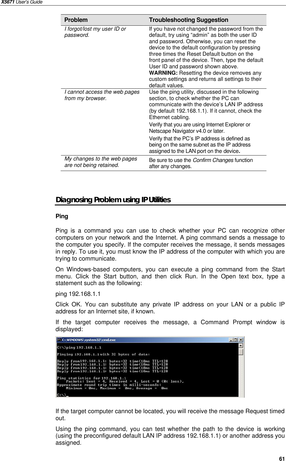 X5671 User’s Guide   61 Problem  Troubleshooting Suggestion I forgot/lost my user ID or password.  If you have not changed the password from the default, try using “admin” as both the user ID and password. Otherwise, you can reset the device to the default configuration by pressing three times the Reset Default button on the front panel of the device. Then, type the default User ID and password shown above. WARNING: Resetting the device removes any custom settings and returns all settings to their default values. I cannot access the web pages from my browser.  Use the ping utility, discussed in the following section, to check whether the PC can communicate with the device’s LAN IP address (by default 192.168.1.1). If it cannot, check the Ethernet cabling. Verify that you are using Internet Explorer or Netscape Navigator v4.0 or later. Verify that the PC’s IP address is defined as being on the same subnet as the IP address assigned to the LAN port on the device. My changes to the web pages are not being retained.  Be sure to use the Confirm Changes function after any changes.   Diagnosing Problem using IP Utilities Ping Ping is a command you can use to check whether your PC can recognize other computers on your network and the Internet. A ping command sends a message to the computer you specify. If the computer receives the message, it sends messages in reply. To use it, you must know the IP address of the computer with which you are trying to communicate.   On Windows-based computers, you can execute a ping command from the Start menu. Click the Start button, and then click Run. In the Open text box, type a statement such as the following: ping 192.168.1.1 Click OK. You can substitute any private IP address on your LAN or a public IP address for an Internet site, if known.   If the target computer receives the message, a Command Prompt window is displayed:   If the target computer cannot be located, you will receive the message Request timed out. Using the ping command, you can test whether the path to the  device is working (using the preconfigured default LAN IP address 192.168.1.1) or another address you assigned. 