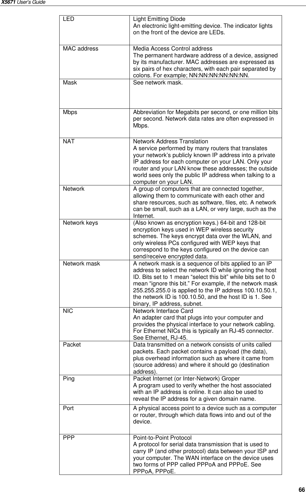 X5671 User’s Guide   66 LED  Light Emitting Diode An electronic light-emitting device. The indicator lights on the front of the device are LEDs. MAC address  Media Access Control address The permanent hardware address of a device, assigned by its manufacturer. MAC addresses are expressed as six pairs of hex characters, with each pair separated by colons. For example; NN:NN:NN:NN:NN:NN. Mask  See network mask. Mbps  Abbreviation for Megabits per second, or one million bits per second. Network data rates are often expressed in Mbps. NAT  Network Address Translation A service performed by many routers that translates your network’s publicly known IP address into a private IP address for each computer on your LAN. Only your router and your LAN know these addresses; the outside world sees only the public IP address when talking to a computer on your LAN. Network  A group of computers that are connected together, allowing them to communicate with each other and share resources, such as software, files, etc. A network can be small, such as a LAN, or very large, such as the Internet. Network keys  (Also known as encryption keys.) 64-bit and 128-bit encryption keys used in WEP wireless security schemes. The keys encrypt data over the WLAN, and only wireless PCs configured with WEP keys that correspond to the keys configured on the device can send/receive encrypted data. Network mask  A network mask is a sequence of bits applied to an IP address to select the network ID while ignoring the host ID. Bits set to 1 mean “select this bit” while bits set to 0 mean “ignore this bit.” For example, if the network mask 255.255.255.0 is applied to the IP address 100.10.50.1, the network ID is 100.10.50, and the host ID is 1. See binary, IP address, subnet. NIC  Network Interface Card An adapter card that plugs into your computer and provides the physical interface to your network cabling. For Ethernet NICs this is typically an RJ-45 connector. See Ethernet, RJ-45. Packet  Data transmitted on a network consists of units called packets. Each packet contains a payload (the data), plus overhead information such as where it came from (source address) and where it should go (destination address). Ping  Packet Internet (or Inter-Network) Groper A program used to verify whether the host associated with an IP address is online. It can also be used to reveal the IP address for a given domain name. Port  A physical access point to a device such as a computer or router, through which data flows into and out of the device. PPP  Point-to-Point Protocol A protocol for serial data transmission that is used to carry IP (and other protocol) data between your ISP and your computer. The WAN interface on the device uses two forms of PPP called PPPoA and PPPoE. See PPPoA, PPPoE. 