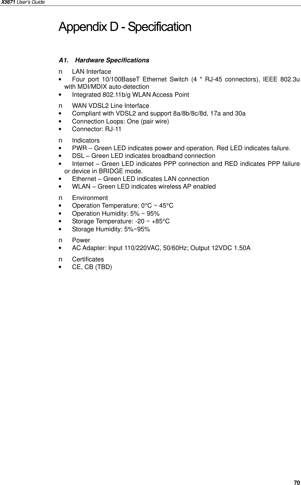 X5671 User’s Guide       70 A1.  Hardware Specifications n  LAN Interface •  Four port 10/100BaseT Ethernet  Switch (4 * RJ-45 connectors), IEEE 802.3u with MDI/MDIX auto-detection •  Integrated 802.11b/g WLAN Access Point n WAN VDSL2 Line Interface •  Compliant with VDSL2 and support 8a/8b/8c/8d, 17a and 30a •  Connection Loops: One (pair wire) •  Connector: RJ-11 n Indicators •  PWR – Green LED indicates power and operation. Red LED indicates failure. •  DSL – Green LED indicates broadband connection •  Internet – Green LED indicates PPP connection and RED indicates PPP failure or device in BRIDGE mode. •  Ethernet – Green LED indicates LAN connection •  WLAN – Green LED indicates wireless AP enabled n  Environment  •  Operation Temperature: 0°C ~ 45°C •  Operation Humidity: 5% ~ 95% • Storage Temperature: -20 ~ +85°C • Storage Humidity: 5%~95% n  Power   •  AC Adapter: Input 110/220VAC, 50/60Hz; Output 12VDC 1.50A n  Certificates •  CE, CB (TBD)   