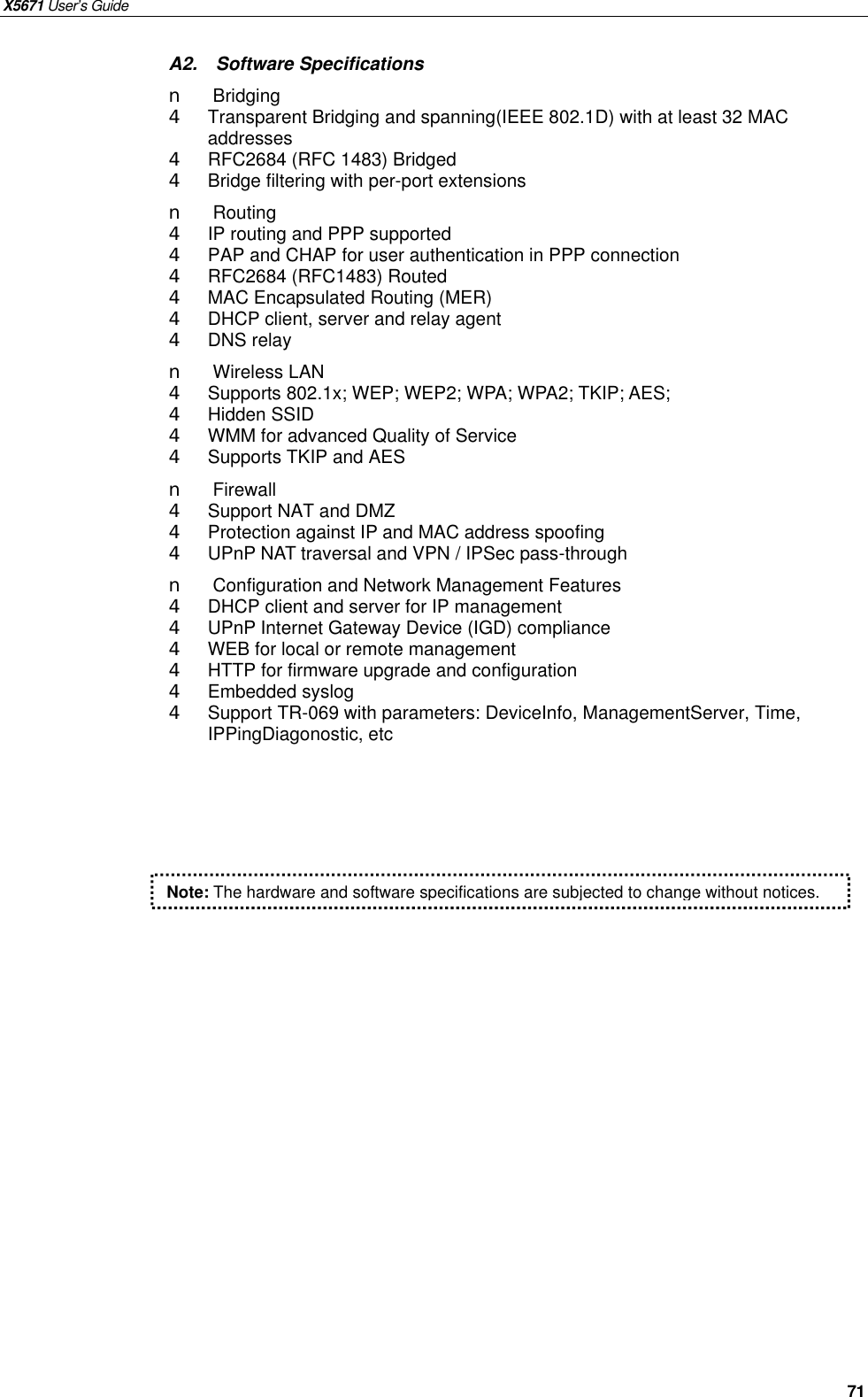 X5671 User’s Guide   71 A2.  Software Specifications n  Bridging   4  Transparent Bridging and spanning(IEEE 802.1D) with at least 32 MAC addresses 4  RFC2684 (RFC 1483) Bridged 4  Bridge filtering with per-port extensions   n  Routing 4  IP routing and PPP supported 4  PAP and CHAP for user authentication in PPP connection 4  RFC2684 (RFC1483) Routed 4  MAC Encapsulated Routing (MER) 4  DHCP client, server and relay agent 4  DNS relay n  Wireless LAN 4  Supports 802.1x; WEP; WEP2; WPA; WPA2; TKIP; AES;   4  Hidden SSID 4  WMM for advanced Quality of Service 4  Supports TKIP and AES n  Firewall 4  Support NAT and DMZ 4  Protection against IP and MAC address spoofing 4  UPnP NAT traversal and VPN / IPSec pass-through n  Configuration and Network Management Features 4  DHCP client and server for IP management 4  UPnP Internet Gateway Device (IGD) compliance 4  WEB for local or remote management 4  HTTP for firmware upgrade and configuration 4  Embedded syslog 4  Support TR-069 with parameters: DeviceInfo, ManagementServer, Time, IPPingDiagonostic, etc  Note: The hardware and software specifications are subjected to change without notices. 