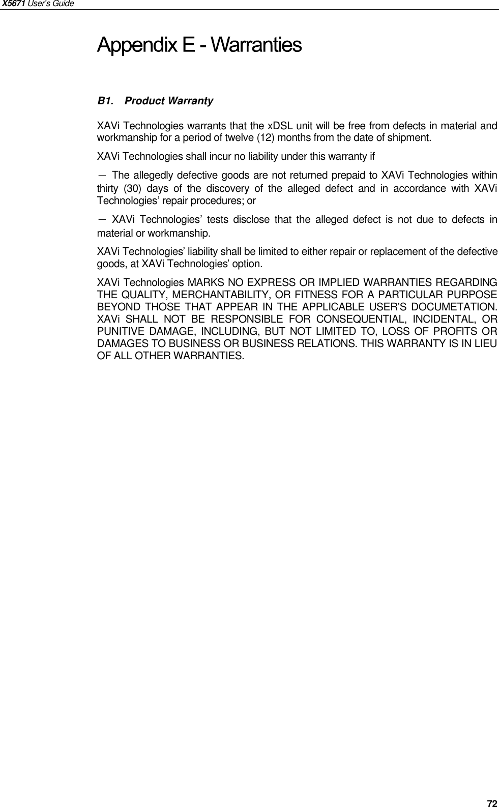 X5671 User’s Guide   72 B1.  Product Warranty XAVi Technologies warrants that the xDSL unit will be free from defects in material and workmanship for a period of twelve (12) months from the date of shipment. XAVi Technologies shall incur no liability under this warranty if － The allegedly defective goods are not returned prepaid to XAVi Technologies within thirty (30) days of the discovery of the alleged defect and in accordance with XAVi Technologies’ repair procedures; or － XAVi Technologies’ tests disclose that the alleged defect is not due to defects in material or workmanship. XAVi Technologies’ liability shall be limited to either repair or replacement of the defective goods, at XAVi Technologies’ option. XAVi Technologies MARKS NO EXPRESS OR IMPLIED WARRANTIES REGARDING THE QUALITY, MERCHANTABILITY, OR FITNESS FOR A PARTICULAR PURPOSE BEYOND THOSE THAT APPEAR IN THE APPLICABLE USER’S DOCUMETATION. XAVi SHALL NOT BE RESPONSIBLE FOR CONSEQUENTIAL, INCIDENTAL, OR PUNITIVE DAMAGE, INCLUDING, BUT NOT LIMITED TO, LOSS OF PROFITS OR DAMAGES TO BUSINESS OR BUSINESS RELATIONS. THIS WARRANTY IS IN LIEU OF ALL OTHER WARRANTIES. 