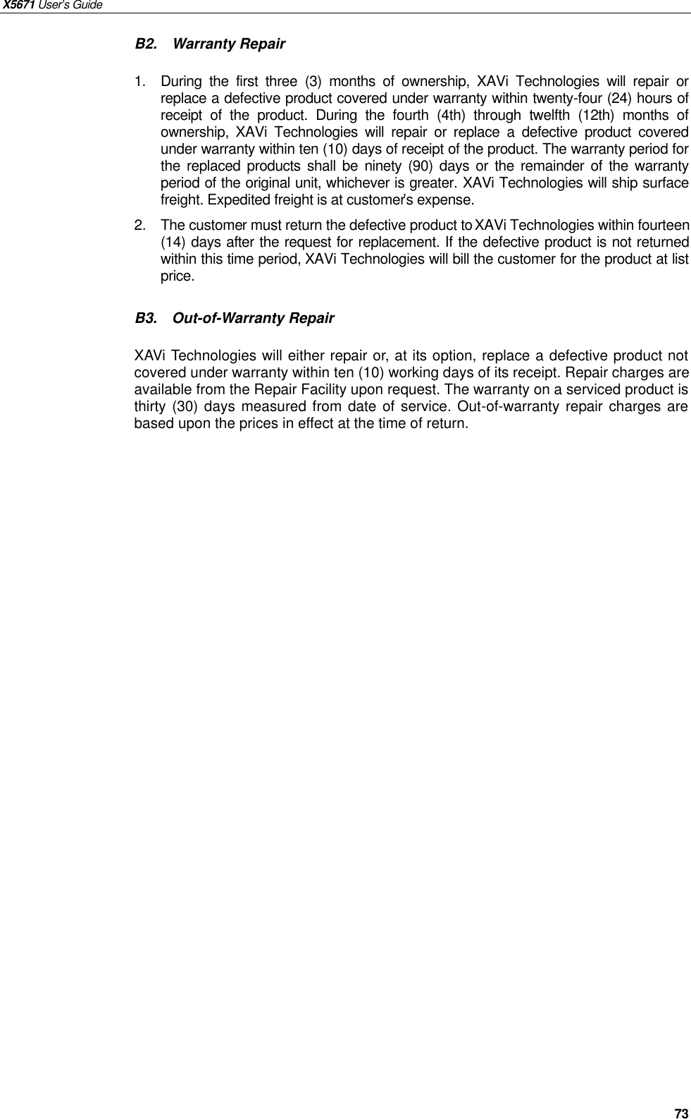 X5671 User’s Guide   73 B2.  Warranty Repair  1.  During the first three  (3)  months of ownership,  XAVi Technologies will repair or replace a defective product covered under warranty within twenty-four (24) hours of receipt of the product. During the fourth (4th) through twelfth (12th) months of ownership,  XAVi Technologies will repair or replace a defective product covered under warranty within ten (10) days of receipt of the product. The warranty period for the replaced products shall be ninety (90) days or the remainder of the warranty period of the original unit, whichever is greater. XAVi Technologies will ship surface freight. Expedited freight is at customer’s expense. 2.  The customer must return the defective product to XAVi Technologies within fourteen (14) days after the request for replacement. If the defective product is not returned within this time period, XAVi Technologies will bill the customer for the product at list price.  B3.  Out-of-Warranty Repair  XAVi Technologies will either repair or, at its option, replace a defective product not covered under warranty within ten (10) working days of its receipt. Repair charges are available from the Repair Facility upon request. The warranty on a serviced product is thirty (30) days measured from date of service. Out-of-warranty repair charges are based upon the prices in effect at the time of return. 