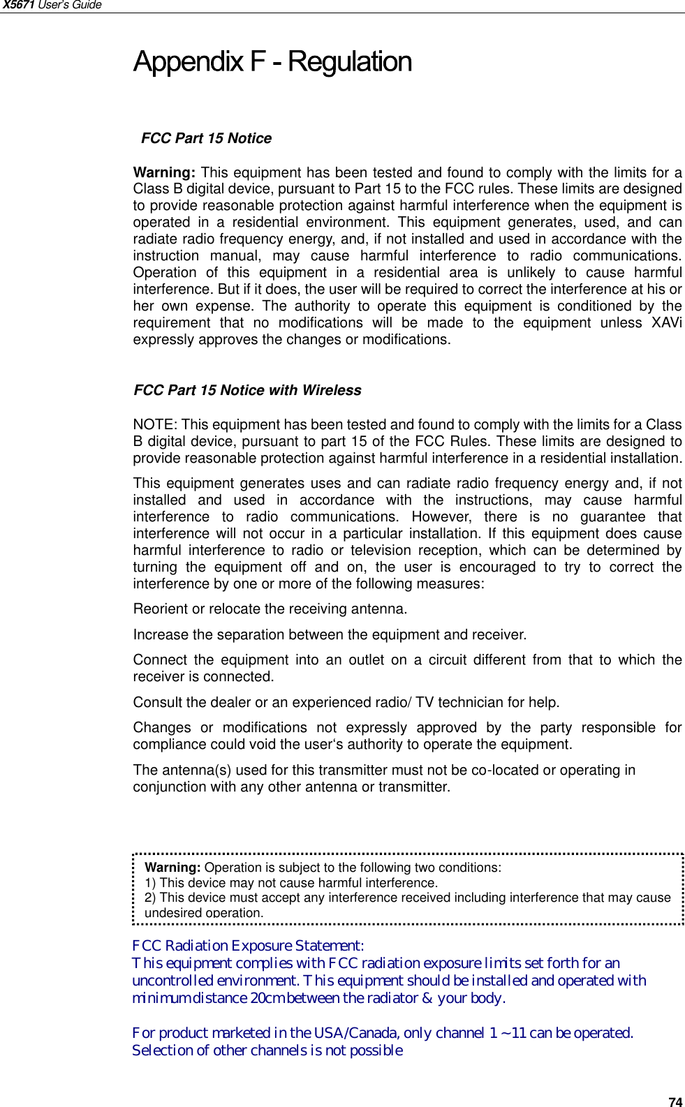 X5671 User’s Guide   74  FCC Part 15 Notice Warning: This equipment has been tested and found to comply with the limits for a Class B digital device, pursuant to Part 15 to the FCC rules. These limits are designed to provide reasonable protection against harmful interference when the equipment is operated in a residential environment.  This equipment generates, used, and can radiate radio frequency energy, and, if not installed and used in accordance with the instruction manual, may cause harmful interference to radio communications. Operation of this equipment in a residential area is unlikely to cause harmful interference. But if it does, the user will be required to correct the interference at his or her own expense. The authority to operate this equipment is conditioned by the requirement that no modifications will be made to the equipment unless XAVi expressly approves the changes or modifications.  FCC Part 15 Notice with Wireless NOTE: This equipment has been tested and found to comply with the limits for a Class B digital device, pursuant to part 15 of the FCC Rules. These limits are designed to provide reasonable protection against harmful interference in a residential installation. This equipment generates uses and can radiate radio frequency energy and, if not installed  and used in accordance with the instructions, may cause harmful interference to radio communications. However, there is no guarantee that interference will not occur in a particular installation. If this equipment does cause harmful interference to radio or television reception, which can be determined by turning the equipment off and on, the user is encouraged to try to correct the interference by one or more of the following measures: Reorient or relocate the receiving antenna. Increase the separation between the equipment and receiver. Connect the equipment into  an outlet on a circuit different from that to which the receiver is connected. Consult the dealer or an experienced radio/ TV technician for help. Changes or modifications not expressly approved by the party responsible for compliance could void the user‘s authority to operate the equipment. The antenna(s) used for this transmitter must not be co-located or operating in conjunction with any other antenna or transmitter.  Warning: Operation is subject to the following two conditions: 1) This device may not cause harmful interference. 2) This device must accept any interference received including interference that may cause undesired operation. FCC Radiation Exposure Statement:This equipment complies with FCC radiation exposure limits set forth for anuncontrolled environment. This equipment should be installed and operated withminimum distance 20cm between the radiator &amp; your body.For product marketed in the USA/Canada, only channel 1 ~ 11 can be operated.Selection of other channels is not possible