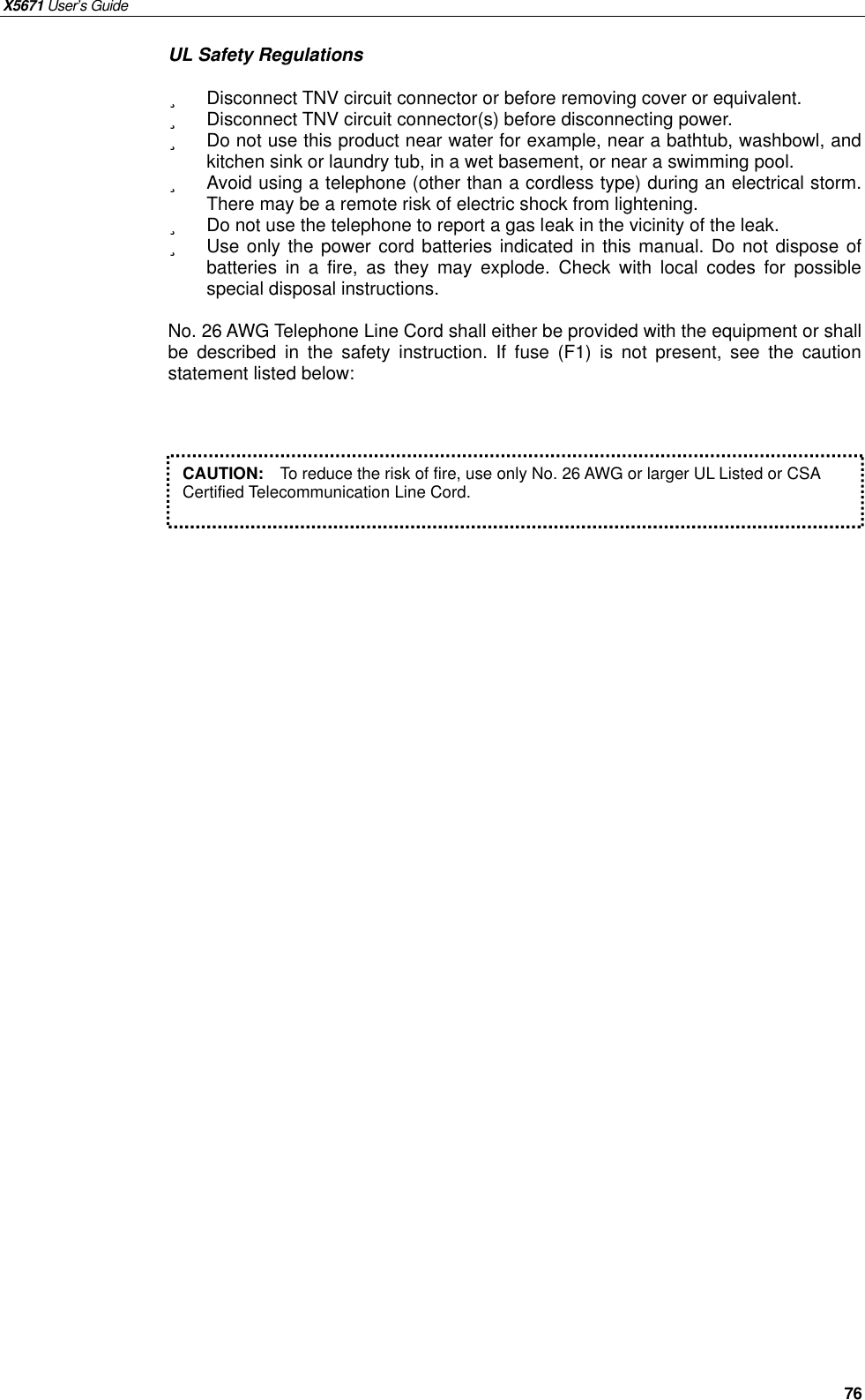 X5671 User’s Guide   76 UL Safety Regulations ü  Disconnect TNV circuit connector or before removing cover or equivalent. ü  Disconnect TNV circuit connector(s) before disconnecting power. ü Do not use this product near water for example, near a bathtub, washbowl, and kitchen sink or laundry tub, in a wet basement, or near a swimming pool. ü Avoid using a telephone (other than a cordless type) during an electrical storm.  There may be a remote risk of electric shock from lightening. ü  Do not use the telephone to report a gas leak in the vicinity of the leak. ü  Use only the power cord batteries indicated in this manual. Do not dispose of batteries in a fire, as they may explode. Check with local codes for possible special disposal instructions.  No. 26 AWG Telephone Line Cord shall either be provided with the equipment or shall be described in the safety instruction. If fuse (F1) is not present, see the caution statement listed below:            CAUTION:  To reduce the risk of fire, use only No. 26 AWG or larger UL Listed or CSA Certified Telecommunication Line Cord.    