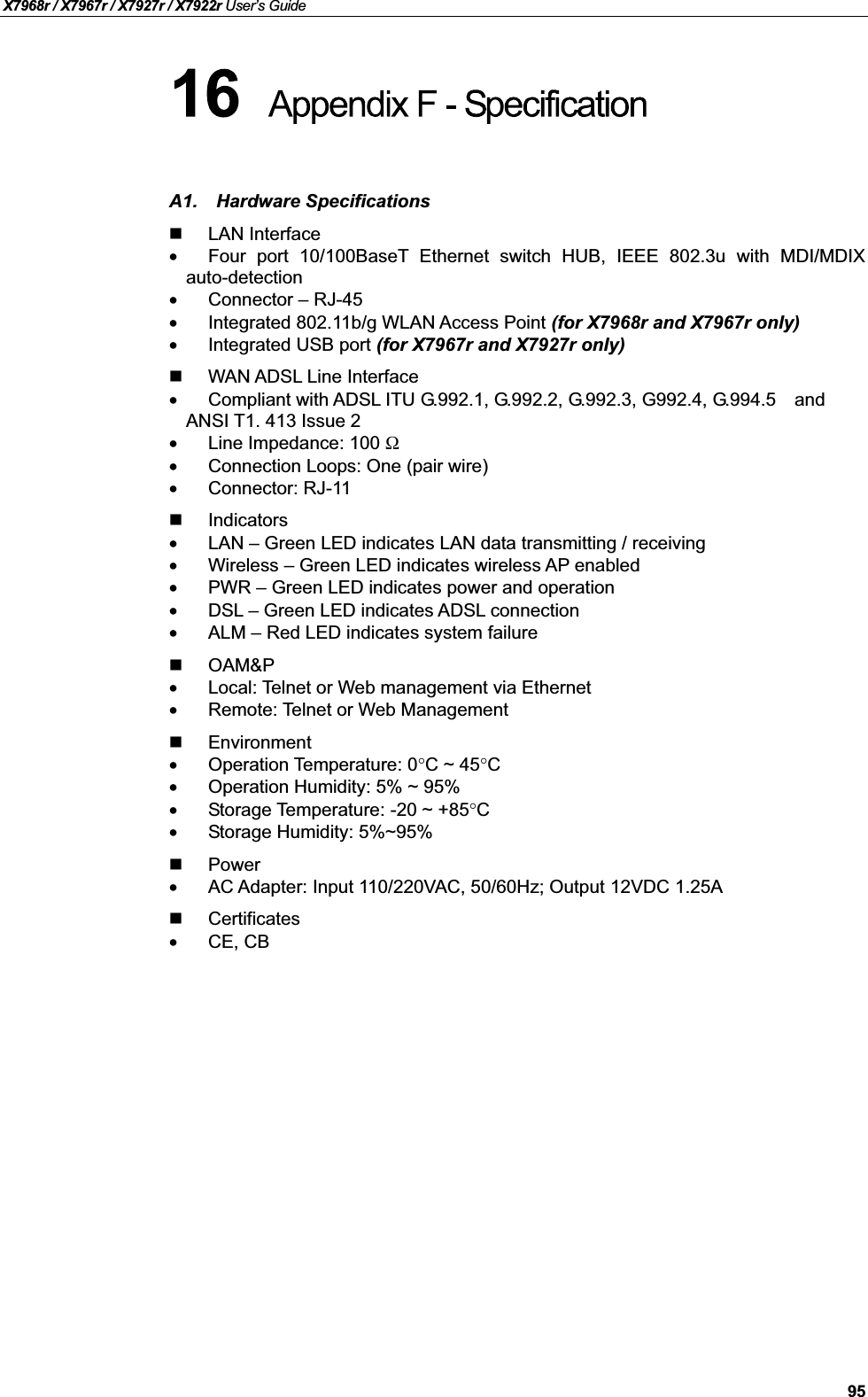 X7968r / X7967r / X7927r / X7922r User’s Guide95A1. Hardware SpecificationsLAN Interface•Four port 10/100BaseT Ethernet switch HUB, IEEE 802.3u with MDI/MDIXauto-detection•Connector – RJ-45•Integrated 802.11b/g WLAN Access Point (for X7968r and X7967r only)•Integrated USB port (for X7967r and X7927r only)WAN ADSL Line Interface•Compliant with ADSL ITU G.992.1, G.992.2, G.992.3, G992.4, G.994.5 andANSI T1. 413 Issue 2•Line Impedance: 100 Ω•Connection Loops: One (pair wire)•Connector: RJ-11Indicators•LAN –Green LED indicates LAN data transmitting / receiving•Wireless –Green LED indicates wireless AP enabled•PWR –Green LED indicates power and operation•DSL – Green LED indicates ADSL connection•ALM –Red LED indicates system failureOAM&amp;P•Local: Telnet or Web management via Ethernet•Remote: Telnet or Web ManagementEnvironment•Operation Temperature: 0°C ~ 45°C•Operation Humidity: 5% ~ 95%•Storage Temperature: -20 ~ +85°C•Storage Humidity: 5%~95%Power•AC Adapter: Input 110/220VAC, 50/60Hz; Output 12VDC 1.25ACertificates•CE, CB