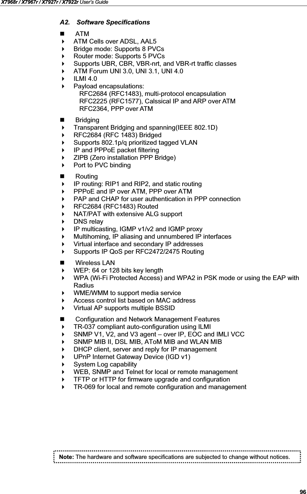 X7968r / X7967r / X7927r / X7922r User’s Guide96A2. Software SpecificationsATMATM Cells over ADSL, AAL5Bridge mode: Supports 8 PVCs Router mode: Supports 5 PVCsSupports UBR, CBR, VBR-nrt, and VBR-rt traffic classesATM Forum UNI 3.0, UNI 3.1, UNI 4.0ILMI 4.0Payload encapsulations:RFC2684 (RFC1483), multi-protocol encapsulationRFC2225 (RFC1577), Calssical IP and ARP over ATMRFC2364, PPP over ATMBridgingTransparent Bridging and spanning(IEEE 802.1D)RFC2684 (RFC 1483) BridgedSupports 802.1p/q prioritized tagged VLANIP and PPPoE packet filteringZIPB (Zero installation PPP Bridge)Port to PVC bindingRoutingIP routing: RIP1 and RIP2, and static routingPPPoE and IP over ATM, PPP over ATMPAP and CHAP for user authentication in PPP connectionRFC2684 (RFC1483) RoutedNAT/PAT with extensive ALG supportDNS relayIP multicasting, IGMP v1/v2 and IGMP proxyMultihoming, IP aliasing and unnumbered IP interfacesVirtual interface and secondary IP addressesSupports IP QoS per RFC2472/2475 RoutingWireless LANWEP: 64 or 128 bits key lengthWPA (Wi-Fi Protected Access) and WPA2 in PSK mode or using the EAP with RadiusWME/WMM to support media serviceAccess control list based on MAC addressVirtual AP supports multiple BSSIDConfiguration and Network Management FeaturesTR-037 compliant auto-configuration using ILMISNMP V1, V2, and V3 agent – over IP, EOC and IMLI VCCSNMP MIB II, DSL MIB, AToM MIB and WLAN MIBDHCP client, server and reply for IP managementUPnP Internet Gateway Device (IGD v1)System Log capabilityWEB, SNMP and Telnet for local or remote managementTFTP or HTTP for firmware upgrade and configurationTR-069 for local and remote configuration and managementNote: The hardware and software specifications are subjected to change without notices.