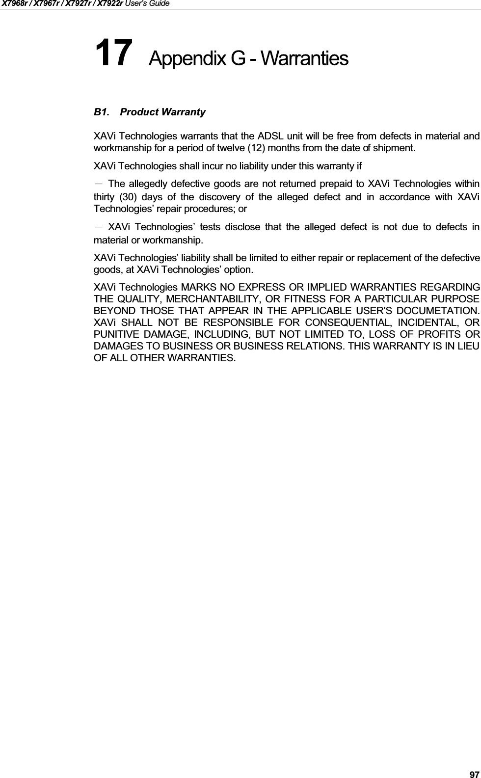 X7968r / X7967r / X7927r / X7922r User’s Guide97B1. Product WarrantyXAVi Technologies warrants that the ADSL unit will be free from defects in material andworkmanship for a period of twelve (12) months from the date of shipment.XAVi Technologies shall incur no liability under this warranty ifThe allegedly defective goods are not returned prepaid to XAVi Technologies withinthirty (30) days of the discovery of the alleged defect and in accordance with XAViTechnologies’ repair procedures; orXAVi Technologies’tests disclose that the alleged defect is not due to defects inmaterial or workmanship.XAVi Technologies’ liability shall be limited to either repair or replacement of the defective goods, at XAVi Technologies’ option.XAVi Technologies MARKS NO EXPRESS OR IMPLIED WARRANTIES REGARDINGTHE QUALITY, MERCHANTABILITY, OR FITNESS FOR A PARTICULAR PURPOSEBEYOND THOSE THAT APPEAR IN THE APPLICABLE USER’S DOCUMETATION.XAVi SHALL NOT BE RESPONSIBLE FOR CONSEQUENTIAL, INCIDENTAL, ORPUNITIVE DAMAGE, INCLUDING, BUT NOT LIMITED TO, LOSS OF PROFITS ORDAMAGES TO BUSINESS OR BUSINESS RELATIONS. THIS WARRANTY IS IN LIEUOF ALL OTHER WARRANTIES.