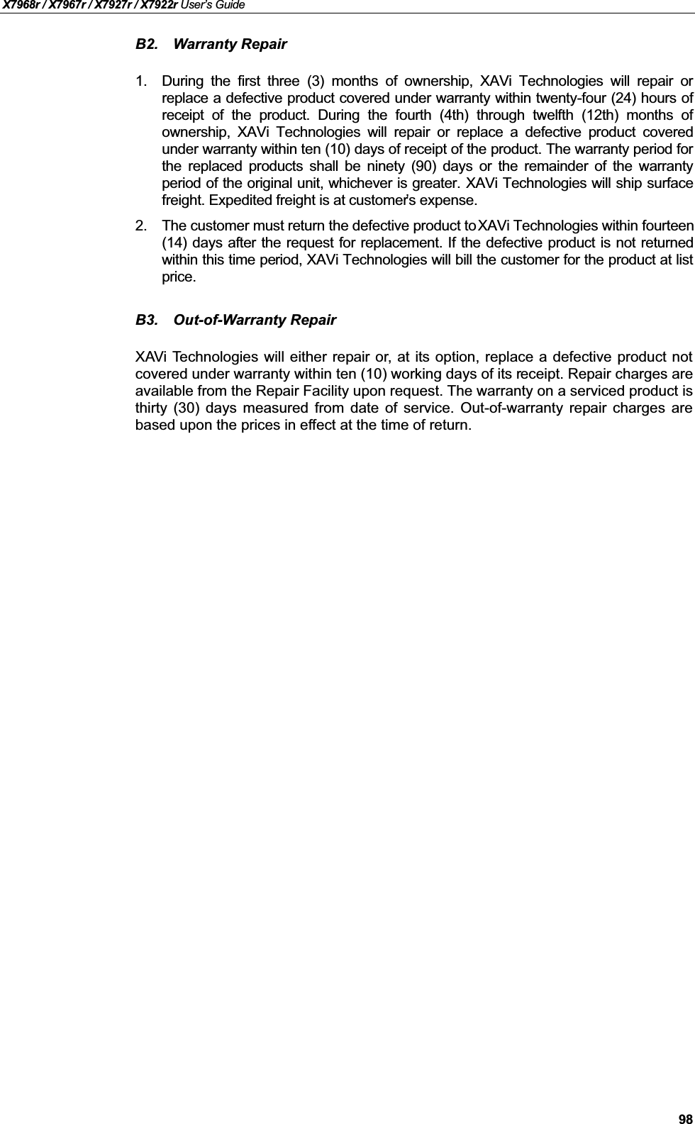 X7968r / X7967r / X7927r / X7922r User’s Guide98B2. Warranty Repair1. During the first three (3) months of ownership, XAVi Technologies will repair orreplace a defective product covered under warranty within twenty-four (24) hours ofreceipt of the product. During the fourth (4th) through twelfth (12th) months ofownership, XAVi Technologies will repair or replace a defective  product coveredunder warranty within ten (10) days of receipt of the product. The warranty period forthe replaced products shall be ninety (90) days or the remainder of the warrantyperiod of the original unit, whichever is greater. XAVi Technologies will ship surfacefreight. Expedited freight is at customer’s expense.2. The customer must return the defective product to XAVi Technologies within fourteen (14) days after the request for replacement. If the defective product is not returnedwithin this time period, XAVi Technologies will bill the customer for the product at listprice.B3. Out-of-Warranty RepairXAVi Technologies will either repair or, at its option, replace a defective product notcovered under warranty within ten (10) working days of its receipt. Repair charges are available from the Repair Facility upon request. The warranty on a serviced product is thirty (30) days measured from date of service. Out-of-warranty repair charges arebased upon the prices in effect at the time of return.