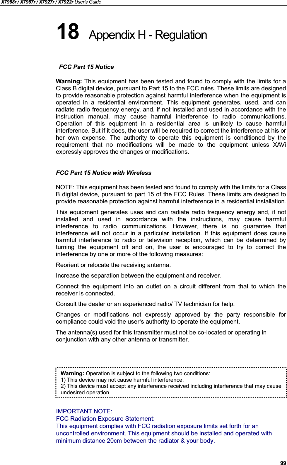X7968r / X7967r / X7927r / X7922r User’s Guide99FCC Part 15 NoticeWarning: This equipment has been tested and found to comply with the limits for aClass B digital device, pursuant to Part 15 to the FCC rules. These limits are designedto provide reasonable protection against harmful interference when the equipment isoperated in a residential environment. This equipment generates, used, and canradiate radio frequency energy, and, if not installed and used in accordance with theinstruction manual, may cause harmful interference to radio communications.Operation of this equipment in a residential area is unlikely to cause harmfulinterference. But if it does, the user will be required to correct the interference at his orher own expense. The authority to operate this equipment is conditioned by therequirement that no modifications will be made to the equipment unless XAViexpressly approves the changes or modifications.FCC Part 15 Notice with WirelessNOTE: This equipment has been tested and found to comply with the limits for a ClassB digital device, pursuant to part 15 of the FCC Rules. These limits are designed toprovide reasonable protection against harmful interference in a residential installation.This equipment generates uses and can radiate radio frequency energy and, if notinstalled and used in accordance with the instructions, may cause harmfulinterference to radio communications. However, there is no guarantee thatinterference will not occur in a particular installation. If this equipment does causeharmful interference to radio or television reception, which can be determined byturning the equipment off and on, the user is encouraged to try to correct theinterference by one or more of the following measures:Reorient or relocate the receiving antenna.Increase the separation between the equipment and receiver.Connect the equipment into an outlet on a circuit different from that to which thereceiver is connected.Consult the dealer or an experienced radio/ TV technician for help.Changes or modifications not expressly approved by the party responsible forcompliance could void the user‘s authority to operate the equipment.The antenna(s) used for this transmitter must not be co-located or operating in conjunction with any other antenna or transmitter.Warning: Operation is subject to the following two conditions:1) This device may not cause harmful interference.2) This device must accept any interference received including interference that may cause undesired operation.IMPORTANT NOTE:FCC Radiation Exposure Statement:This equipment complies with FCC radiation exposure limits set forth for anuncontrolled environment. This equipment should be installed and operated withminimum distance 20cm between the radiator &amp; your body.