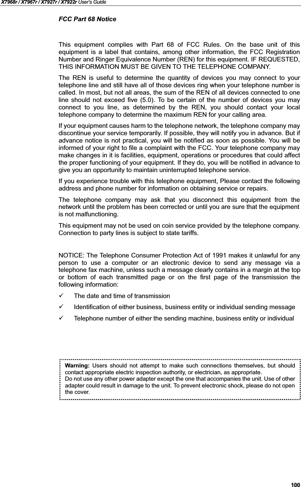 X7968r / X7967r / X7927r / X7922r User’s Guide100FCC Part 68 NoticeThis equipment complies with Part 68 of FCC Rules. On the base unit of thisequipment is a label that contains, among other information, the FCC RegistrationNumber and Ringer Equivalence Number (REN) for this equipment. IF REQUESTED, THIS INFORMATION MUST BE GIVEN TO THE TELEPHONE COMPANY.The REN is useful to determine the quantity of devices you may connect to yourtelephone line and still have all of those devices ring when your telephone number iscalled. In most, but not all areas, the sum of the REN of all devices connected to oneline should not exceed five (5.0). To be certain of the number of devices you mayconnect to you line, as determined by the REN, you should contact your localtelephone company to determine the maximum REN for your calling area.If your equipment causes harm to the telephone network, the telephone company maydiscontinue your service temporarily. If possible, they will notify you in advance. But ifadvance notice is not practical, you will be notified as soon as possible. You will beinformed of your right to file a complaint with the FCC. Your telephone company maymake changes in it is facilities, equipment, operations or procedures that could affectthe proper functioning of your equipment. If they do, you will be notified in advance togive you an opportunity to maintain uninterrupted telephone service.If you experience trouble with this telephone equipment, Please contact the followingaddress and phone number for information on obtaining service or repairs.The telephone company may ask that you disconnect this equipment from thenetwork until the problem has been corrected or until you are sure that the equipment is not malfunctioning.This equipment may not be used on coin service provided by the telephone company.Connection to party lines is subject to state tariffs.NOTICE: The Telephone Consumer Protection Act of 1991 makes it unlawful for anyperson to use a computer or an electronic device to send any message via atelephone fax machine, unless such a message clearly contains in a margin at the top or bottom of each transmitted page or on the first page of the transmission thefollowing information:The date and time of transmissionIdentification of either business, business entity or individual sending messageTelephone number of either the sending machine, business entity or individualWarning: Users should not attempt to make such connections themselves, but shouldcontact appropriate electric inspection authority, or electrician, as appropriate.Do not use any other power adapter except the one that accompanies the unit. Use of otheradapter could result in damage to the unit. To prevent electronic shock, please do not openthe cover.