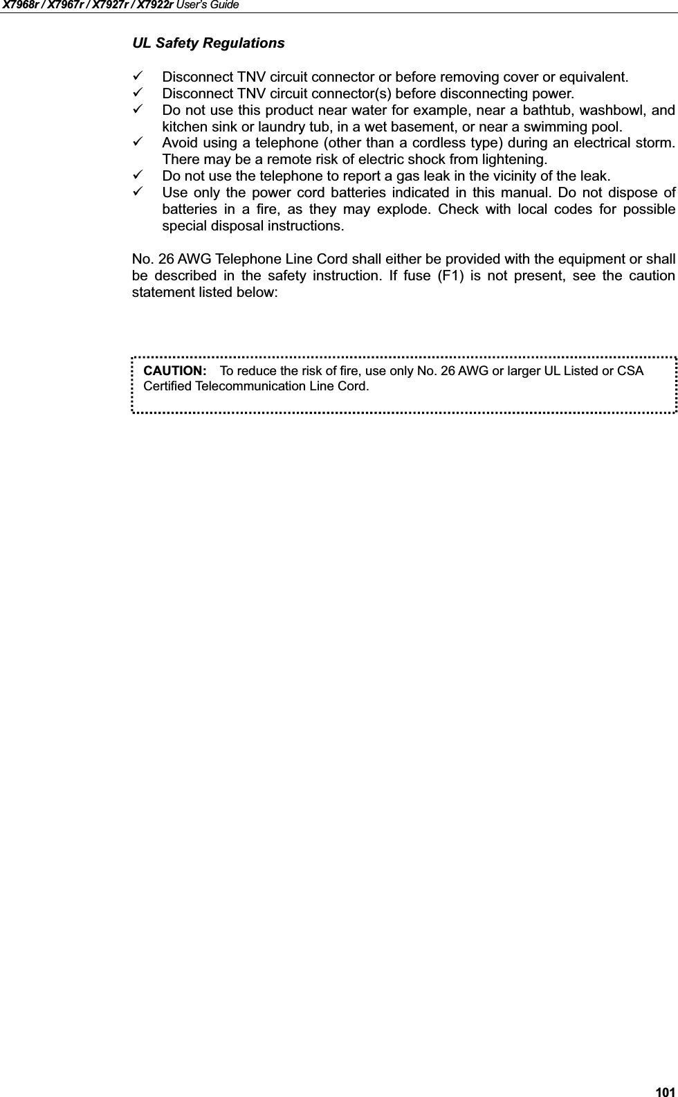X7968r / X7967r / X7927r / X7922r User’s Guide101UL Safety RegulationsDisconnect TNV circuit connector or before removing cover or equivalent.Disconnect TNV circuit connector(s) before disconnecting power.Do not use this product near water for example, near a bathtub, washbowl, andkitchen sink or laundry tub, in a wet basement, or near a swimming pool.Avoid using a telephone (other than a cordless type) during an electrical storm.There may be a remote risk of electric shock from lightening.Do not use the telephone to report a gas leak in the vicinity of the leak.Use only the power cord batteries indicated in this manual. Do not dispose ofbatteries in a fire, as they may explode. Check with local codes for possiblespecial disposal instructions.No. 26 AWG Telephone Line Cord shall either be provided with the equipment or shall be described in the safety instruction. If fuse (F1) is not present, see the cautionstatement listed below:CAUTION: To reduce the risk of fire, use only No. 26 AWG or larger UL Listed or CSACertified Telecommunication Line Cord. 