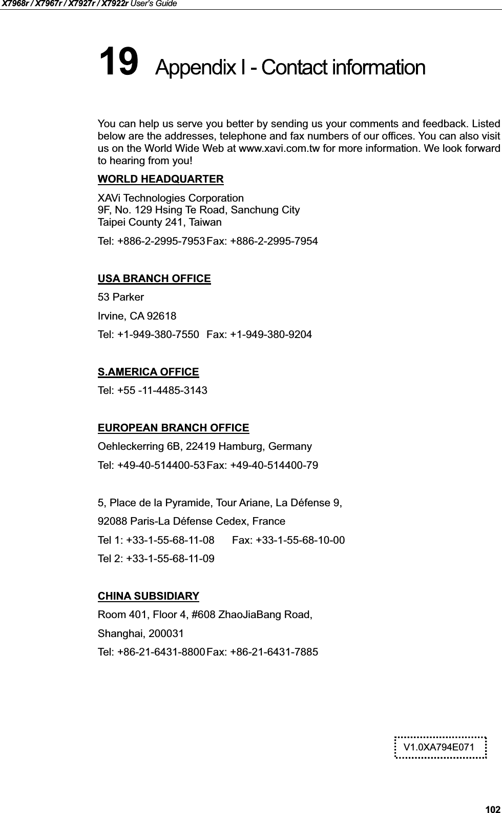 X7968r / X7967r / X7927r / X7922r User’s Guide102You can help us serve you better by sending us your comments and feedback. Listedbelow are the addresses, telephone and fax numbers of our offices. You can also visit us on the World Wide Web at www.xavi.com.tw for more information. We look forward to hearing from you!WORLD HEADQUARTERXAVi Technologies Corporation9F, No. 129 Hsing Te Road, Sanchung CityTaipei County 241, TaiwanTel: +886-2-2995-7953Fax: +886-2-2995-7954USA BRANCH OFFICE53 ParkerIrvine, CA 92618Tel: +1-949-380-7550 Fax: +1-949-380-9204S.AMERICA OFFICETel: +55 -11-4485-3143EUROPEAN BRANCH OFFICEOehleckerring 6B, 22419 Hamburg, GermanyTel: +49-40-514400-53Fax: +49-40-514400-795, Place de la Pyramide, Tour Ariane, La Défense 9,92088 Paris-La Défense Cedex, FranceTel 1: +33-1-55-68-11-08 Fax: +33-1-55-68-10-00Tel 2: +33-1-55-68-11-09CHINA SUBSIDIARYRoom 401, Floor 4, #608 ZhaoJiaBang Road,Shanghai, 200031Tel: +86-21-6431-8800Fax: +86-21-6431-7885V1.0XA794E071