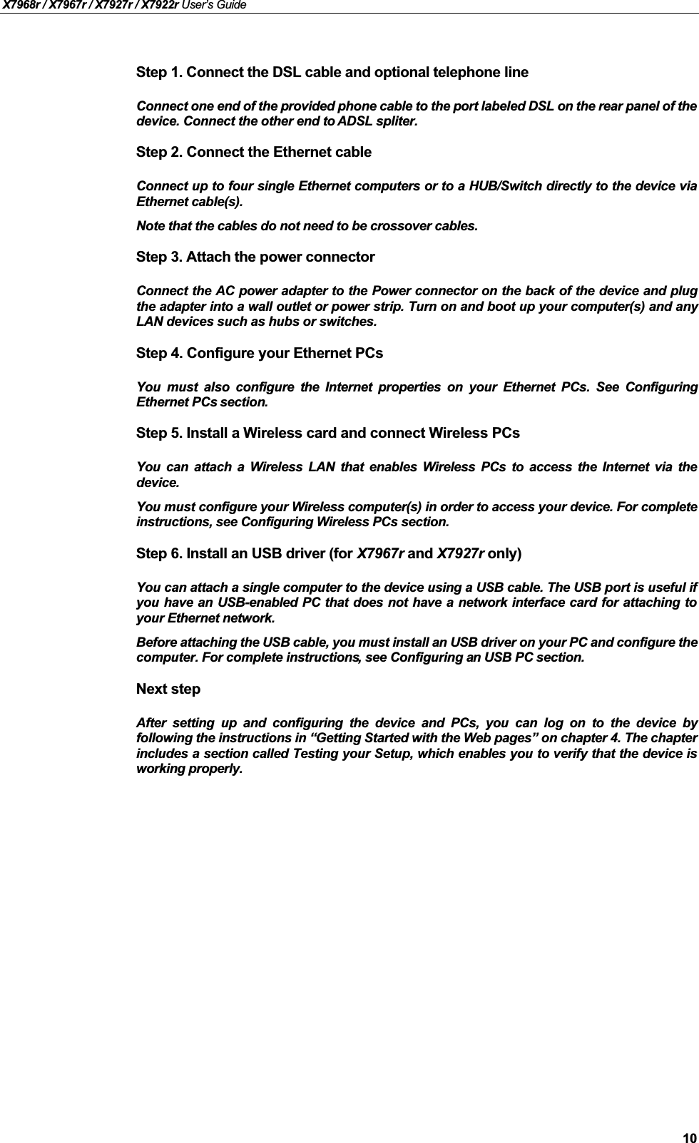 X7968r / X7967r / X7927r / X7922r User’s Guide10Step 1. Connect the DSL cable and optional telephone lineConnect one end of the provided phone cable to the port labeled DSL on the rear panel of thedevice. Connect the other end to ADSL spliter.Step 2. Connect the Ethernet cableConnect up to four single Ethernet computers or to a HUB/Switch directly to the device viaEthernet cable(s).Note that the cables do not need to be crossover cables.Step 3. Attach the power connectorConnect the AC power adapter to the Power connector on the back of the device and plugthe adapter into a wall outlet or power strip. Turn on and boot up your computer(s) and anyLAN devices such as hubs or switches. Step 4. Configure your Ethernet PCsYou must also configure the Internet properties on your Ethernet PCs. See ConfiguringEthernet PCs section.Step 5. Install a Wireless card and connect Wireless PCsYou can attach a Wireless LAN that enables Wireless PCs to access the Internet via thedevice.You must configure your Wireless computer(s) in order to access your device. For completeinstructions, see Configuring Wireless PCs section.Step 6. Install an USB driver (for X7967r and X7927r only)You can attach a single computer to the device using a USB cable. The USB port is useful ifyou have an USB-enabled PC that does not have a network interface card for attaching toyour Ethernet network. Before attaching the USB cable, you must install an USB driver on your PC and configure thecomputer. For complete instructions, see Configuring an USB PC section.Next stepAfter setting up and configuring the device and PCs, you can log on to the device byfollowing the instructions in “Getting Started with the Web pages” on chapter 4. The chapter includes a section called Testing your Setup, which enables you to verify that the device isworking properly.