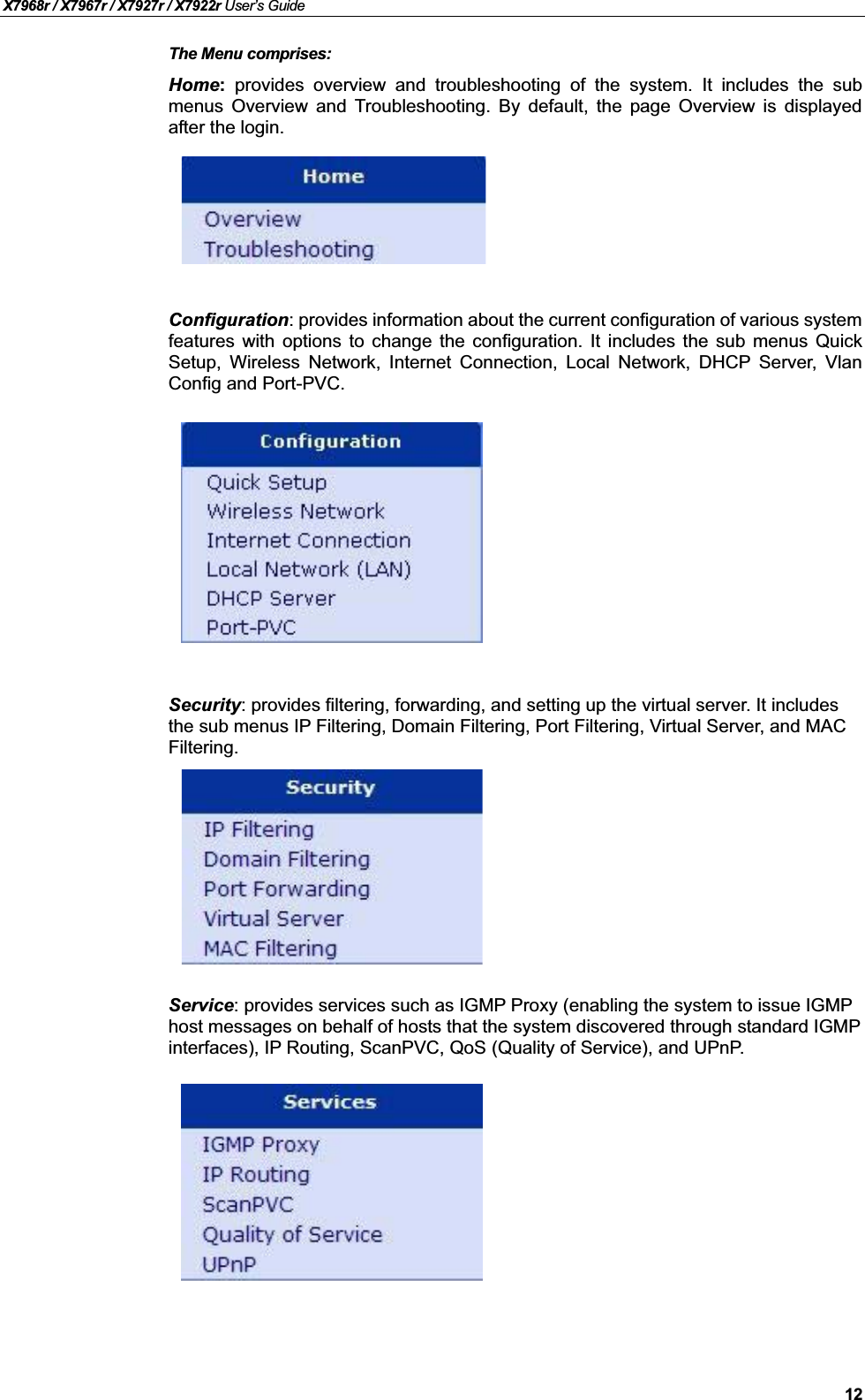 X7968r / X7967r / X7927r / X7922r User’s Guide12The Menu comprises:Home:provides overview and troubleshooting of the system. It includes the submenus Overview and Troubleshooting. By default, the page Overview is displayedafter the login.Configuration: provides information about the current configuration of various systemfeatures with options to change the configuration. It includes the sub menus QuickSetup, Wireless Network, Internet Connection, Local Network, DHCP Server, VlanConfig and Port-PVC.Security: provides filtering, forwarding, and setting up the virtual server. It includes the sub menus IP Filtering, Domain Filtering, Port Filtering, Virtual Server, and MAC Filtering.Service: provides services such as IGMP Proxy (enabling the system to issue IGMPhost messages on behalf of hosts that the system discovered through standard IGMPinterfaces), IP Routing, ScanPVC, QoS (Quality of Service), and UPnP.