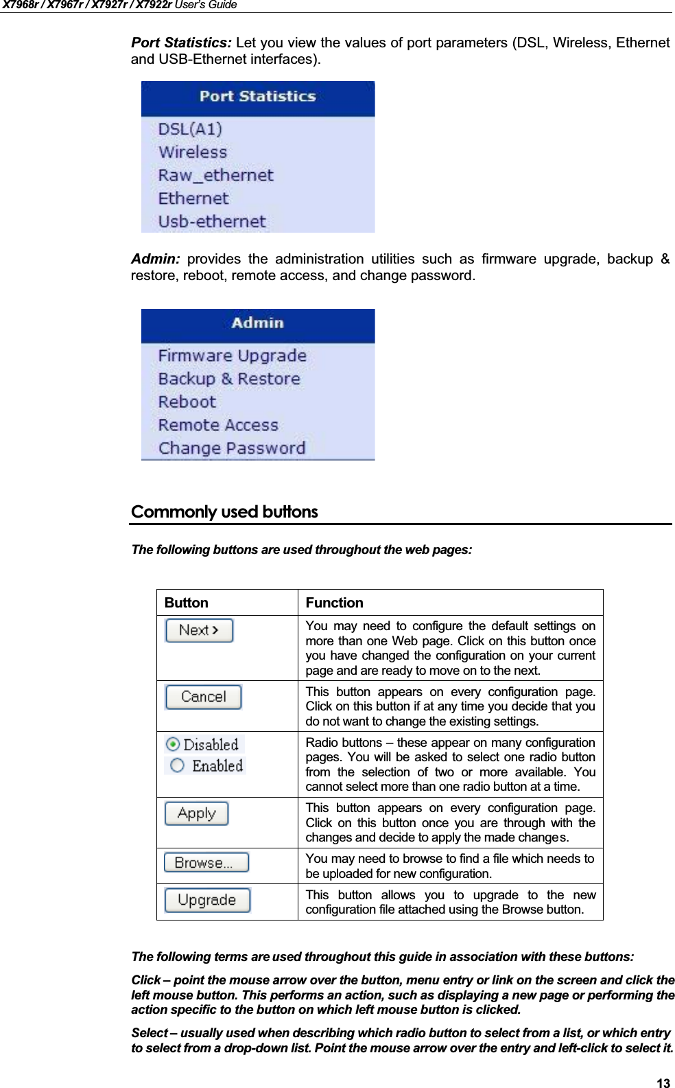 X7968r / X7967r / X7927r / X7922r User’s Guide13Port Statistics: Let you view the values of port parameters (DSL, Wireless, Ethernetand USB-Ethernet interfaces).Admin: provides the administration utilities such as firmware upgrade, backup &amp;restore, reboot, remote access, and change password.Commonly used buttonsThe following buttons are used throughout the web pages:Button FunctionYou may need to configure the default settings onmore than one Web page. Click on this button onceyou have changed the configuration on your currentpage and are ready to move on to the next.This button appears on every configuration page.Click on this button if at any time you decide that youdo not want to change the existing settings.Radio buttons –these appear on many configurationpages. You will be asked to select one radio buttonfrom the selection of two or more available. Youcannot select more than one radio button at a time.This button appears on every configuration page.Click on this button once you are through with thechanges and decide to apply the made changes.You may need to browse to find a file which needs tobe uploaded for new configuration.This button allows you to upgrade to the newconfiguration file attached using the Browse button.The following terms are used throughout this guide in association with these buttons:Click – point the mouse arrow over the button, menu entry or link on the screen and click the left mouse button. This performs an action, such as displaying a new page or performing the action specific to the button on which left mouse button is clicked.Select –usually used when describing which radio button to select from a list, or which entryto select from a drop-down list. Point the mouse arrow over the entry and left-click to select it.