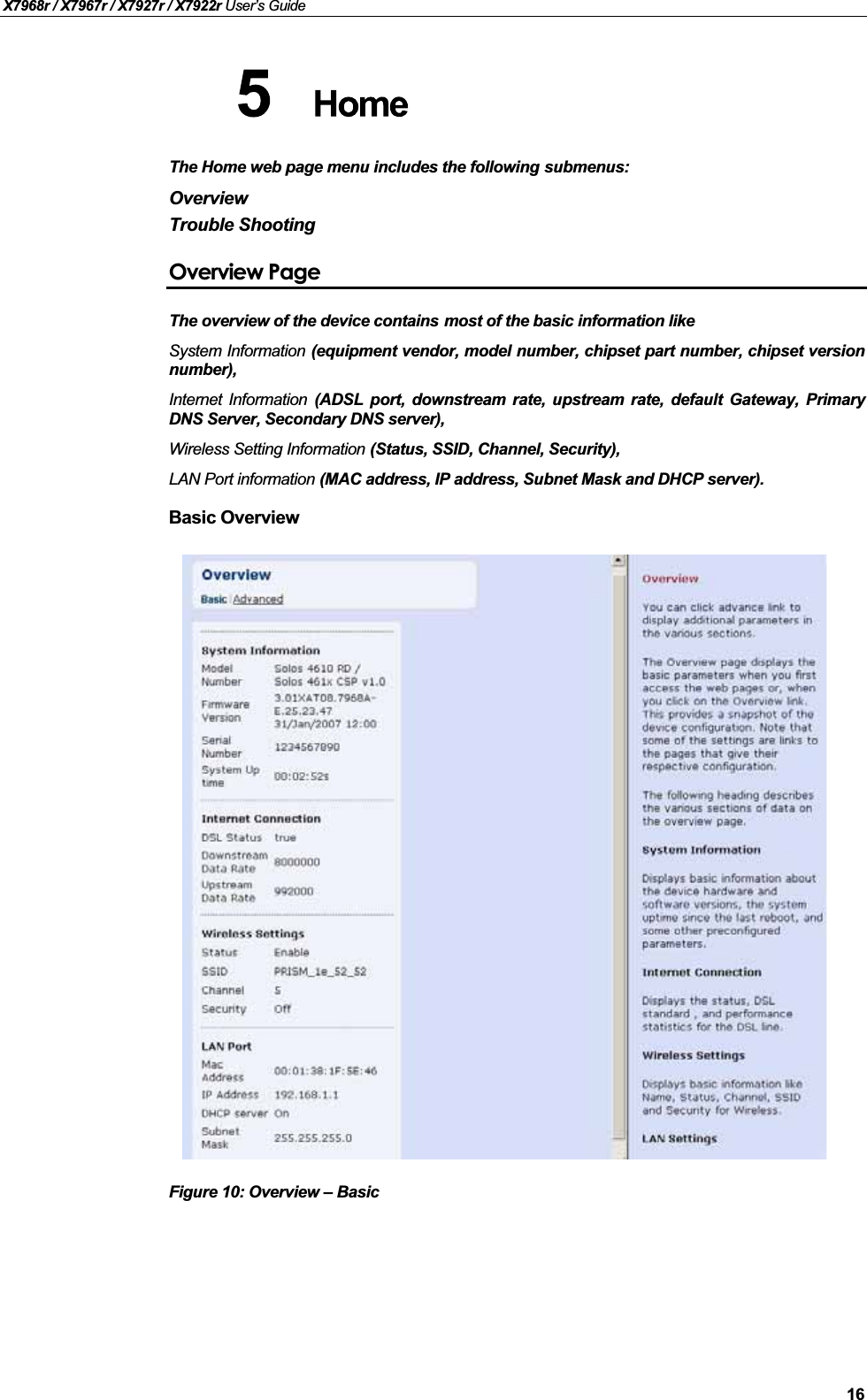 X7968r / X7967r / X7927r / X7922r User’s Guide16The Home web page menu includes the following submenus:OverviewTrouble ShootingOverview PageThe overview of the device contains most of the basic information like System Information (equipment vendor, model number, chipset part number, chipset versionnumber),Internet Information (ADSL port, downstream rate, upstream rate, default Gateway, PrimaryDNS Server, Secondary DNS server), Wireless Setting Information (Status, SSID, Channel, Security), LAN Port information (MAC address, IP address, Subnet Mask and DHCP server).Basic Overview Figure 10: Overview –Basic