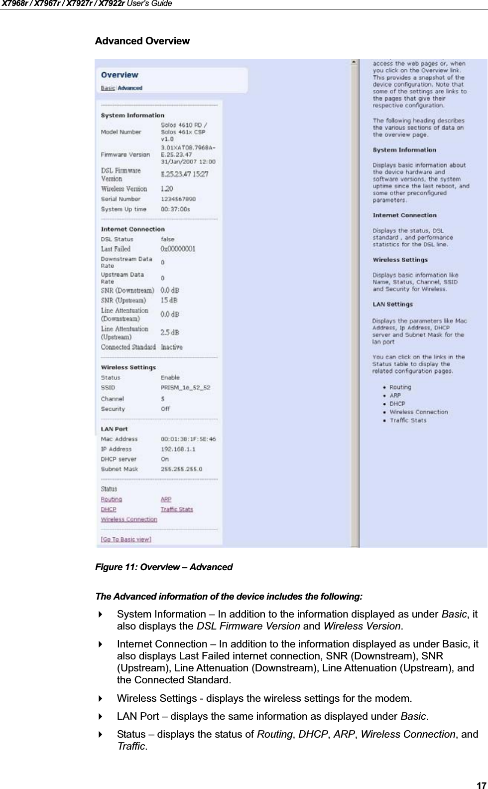 X7968r / X7967r / X7927r / X7922r User’s Guide17Advanced OverviewFigure 11: Overview –AdvancedThe Advanced information of the device includes the following:System Information – In addition to the information displayed as under Basic, it also displays the DSL Firmware Version and Wireless Version.Internet Connection – In addition to the information displayed as under Basic, it also displays Last Failed internet connection, SNR (Downstream), SNR (Upstream), Line Attenuation (Downstream), Line Attenuation (Upstream), and the Connected Standard.Wireless Settings - displays the wireless settings for the modem.LAN Port – displays the same information as displayed under Basic.Status – displays the status of Routing,DHCP,ARP,Wireless Connection, and Traffic.