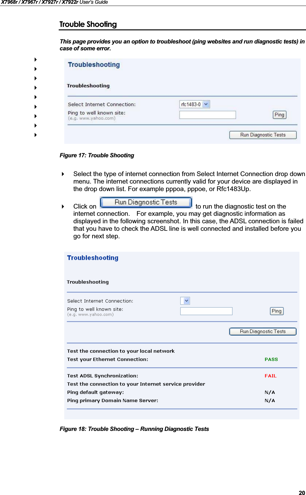 X7968r / X7967r / X7927r / X7922r User’s Guide20Trouble ShootingThis page provides you an option to troubleshoot (ping websites and run diagnostic tests) in case of some error. Figure 17: Trouble ShootingSelect the type of internet connection from Select Internet Connection drop down menu. The internet connections currently valid for your device are displayed in the drop down list. For example pppoa, pppoe, or Rfc1483Up.Click on  to run the diagnostic test on the internet connection. For example, you may get diagnostic information as displayed in the following screenshot. In this case, the ADSL connection is failed that you have to check the ADSL line is well connected and installed before you go for next step.Figure 18: Trouble Shooting – Running Diagnostic Tests