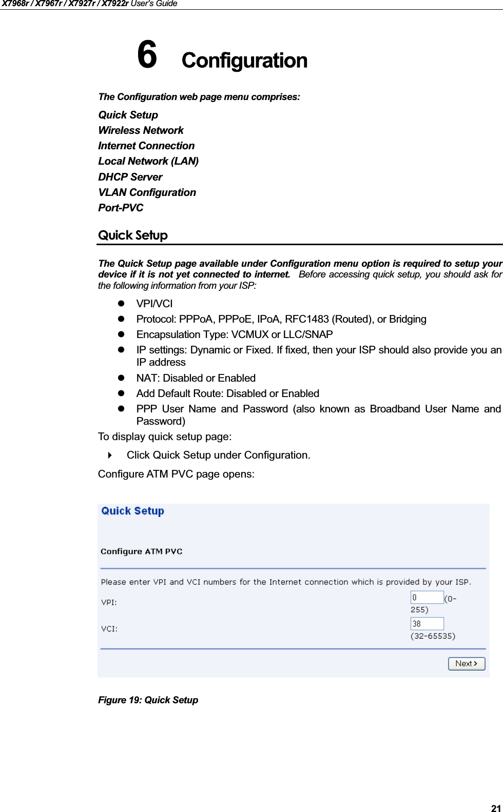 X7968r / X7967r / X7927r / X7922r User’s Guide21The Configuration web page menu comprises:Quick SetupWireless NetworkInternet ConnectionLocal Network (LAN)DHCP ServerVLAN ConfigurationPort-PVCQuick SetupThe Quick Setup page available under Configuration menu option is required to setup yourdevice if it is not yet connected to internet. Before accessing quick setup, you should ask forthe following information from your ISP:VPI/VCIProtocol: PPPoA, PPPoE, IPoA, RFC1483 (Routed), or BridgingEncapsulation Type: VCMUX or LLC/SNAPIP settings: Dynamic or Fixed. If fixed, then your ISP should also provide you anIP address NAT: Disabled or Enabled Add Default Route: Disabled or EnabledPPP User Name and Password (also known as Broadband User Name andPassword)To display quick setup page:Click Quick Setup under Configuration. Configure ATM PVC page opens:Figure 19: Quick Setup