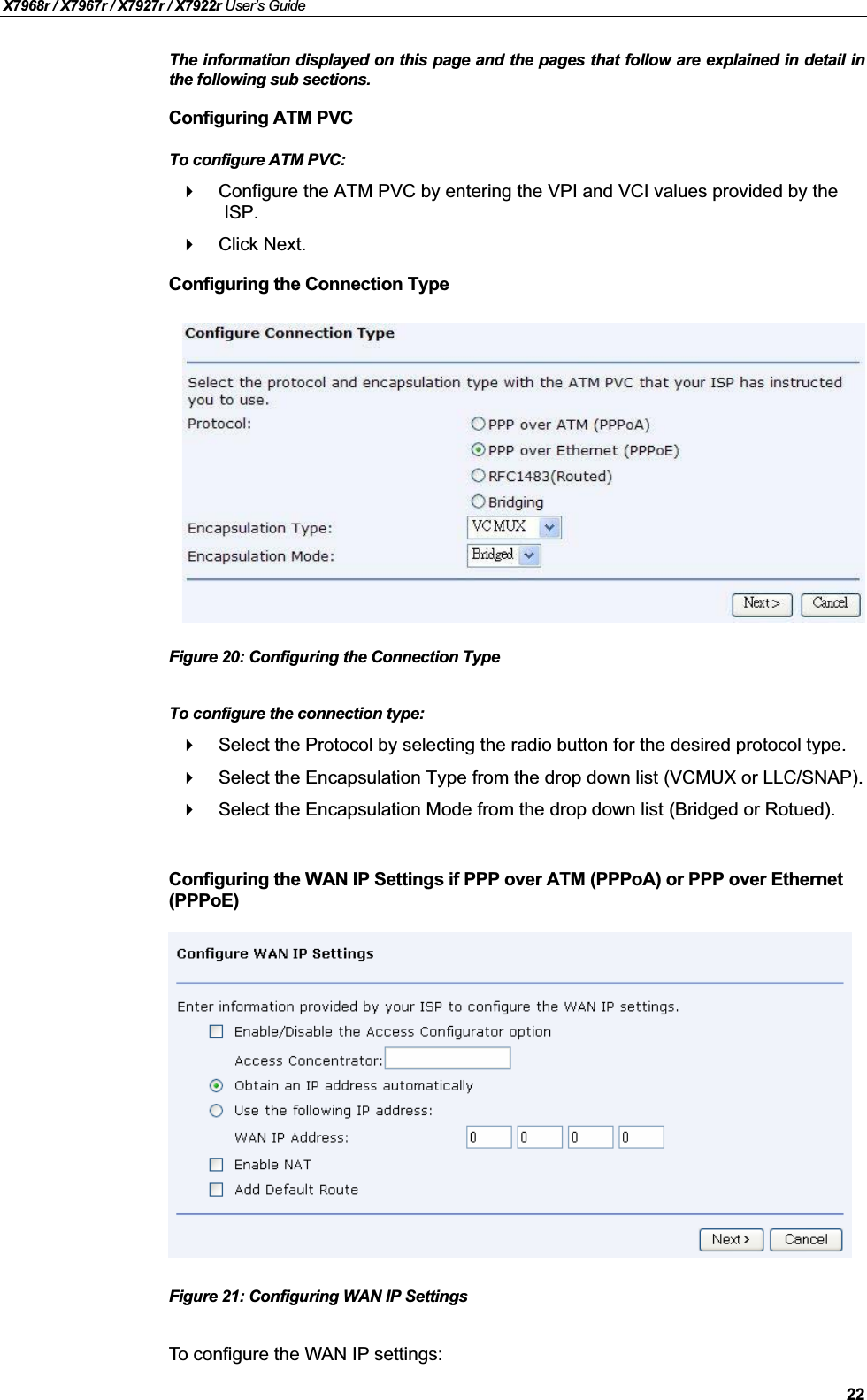 X7968r / X7967r / X7927r / X7922r User’s Guide22The information displayed on this page and the pages that follow are explained in detail inthe following sub sections.Configuring ATM PVCTo configure ATM PVC:Configure the ATM PVC by entering the VPI and VCI values provided by the ISP.Click Next.Configuring the Connection TypeFigure 20: Configuring the Connection TypeTo configure the connection type:Select the Protocol by selecting the radio button for the desired protocol type.Select the Encapsulation Type from the drop down list (VCMUX or LLC/SNAP).Select the Encapsulation Mode from the drop down list (Bridged or Rotued).Configuring the WAN IP Settings if PPP over ATM (PPPoA) or PPP over Ethernet (PPPoE)Figure 21: Configuring WAN IP SettingsTo configure the WAN IP settings: