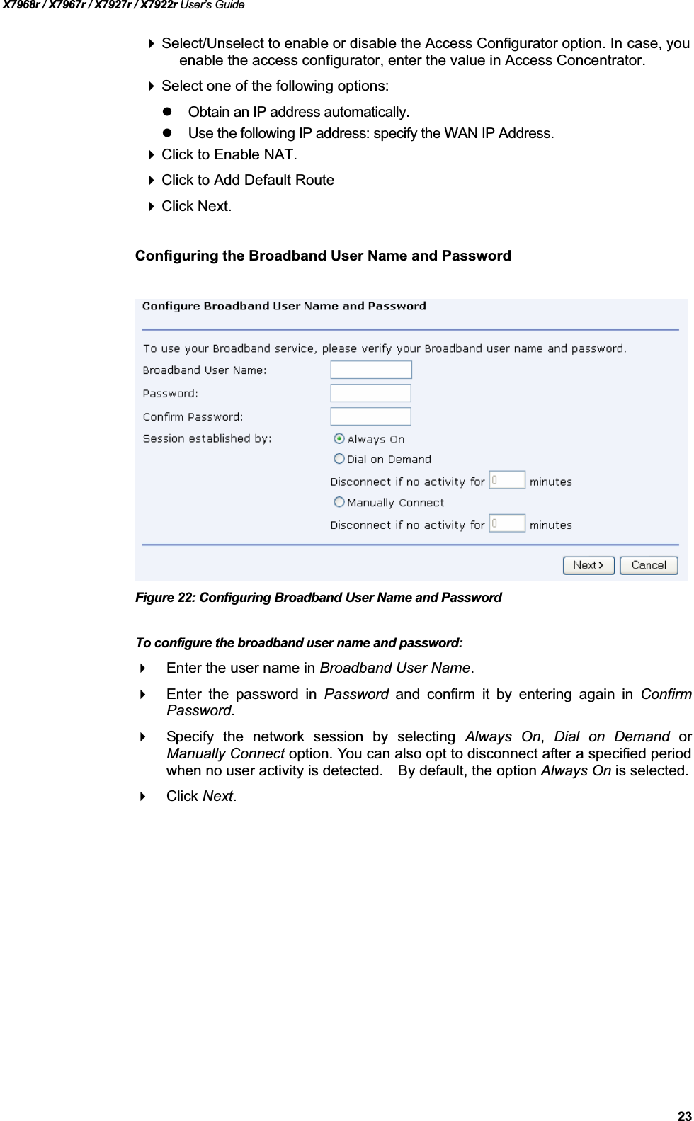 X7968r / X7967r / X7927r / X7922r User’s Guide23Select/Unselect to enable or disable the Access Configurator option. In case, you enable the access configurator, enter the value in Access Concentrator.Select one of the following options:Obtain an IP address automatically.Use the following IP address: specify the WAN IP Address.Click to Enable NAT.Click to Add Default RouteClick Next. Configuring the Broadband User Name and PasswordFigure 22: Configuring Broadband User Name and PasswordTo configure the broadband user name and password:Enter the user name in Broadband User Name.Enter the password in Password and confirm it by entering again in ConfirmPassword.Specify the network session by selecting Always On,Dial on Demand orManually Connect option. You can also opt to disconnect after a specified periodwhen no user activity is detected. By default, the option Always On is selected.Click Next.