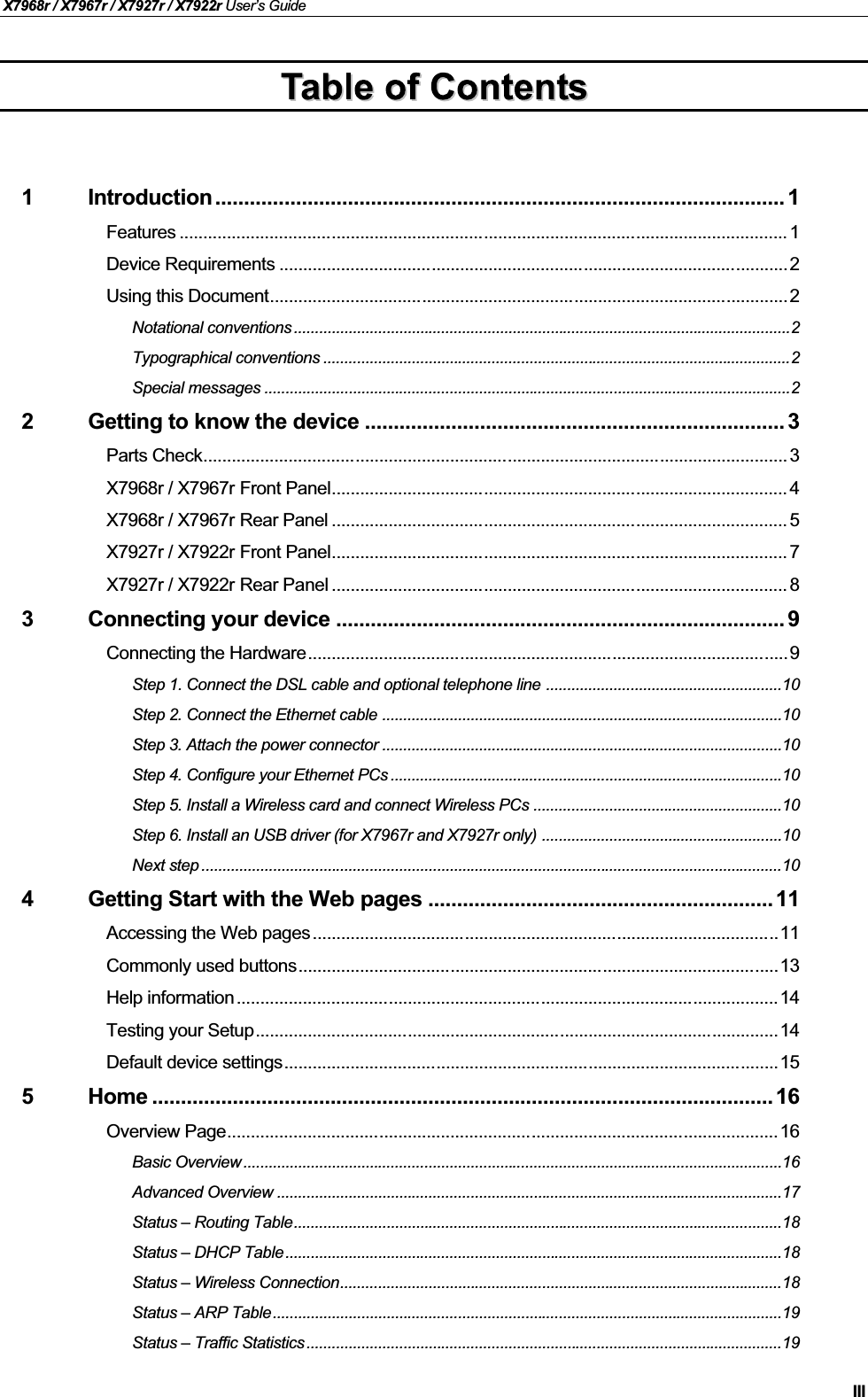 X7968r / X7967r / X7927r / X7922r User’s GuideIII1 Introduction ................................................................................................... 1Features ................................................................................................................................ 1Device Requirements ...........................................................................................................2Using this Document.............................................................................................................2Notational conventions ......................................................................................................................2Typographical conventions ...............................................................................................................2Special messages .............................................................................................................................22 Getting to know the device ......................................................................... 3Parts Check........................................................................................................................... 3X7968r / X7967r Front Panel................................................................................................ 4X7968r / X7967r Rear Panel ................................................................................................ 5X7927r / X7922r Front Panel................................................................................................ 7X7927r / X7922r Rear Panel ................................................................................................ 83 Connecting your device .............................................................................. 9Connecting the Hardware.....................................................................................................9Step 1. Connect the DSL cable and optional telephone line ........................................................10Step 2. Connect the Ethernet cable ...............................................................................................10Step 3. Attach the power connector ...............................................................................................10Step 4. Configure your Ethernet PCs .............................................................................................10Step 5. Install a Wireless card and connect Wireless PCs ...........................................................10Step 6. Install an USB driver (for X7967r and X7927r only) .........................................................10Next step ..........................................................................................................................................104 Getting Start with the Web pages ............................................................11Accessing the Web pages..................................................................................................11Commonly used buttons.....................................................................................................13Help information..................................................................................................................14Testing your Setup..............................................................................................................14Default device settings........................................................................................................155 Home ............................................................................................................ 16Overview Page....................................................................................................................16Basic Overview ................................................................................................................................16Advanced Overview ........................................................................................................................17Status – Routing Table....................................................................................................................18Status – DHCP Table......................................................................................................................18Status – Wireless Connection.........................................................................................................18Status – ARP Table.........................................................................................................................19Status – Traffic Statistics.................................................................................................................19