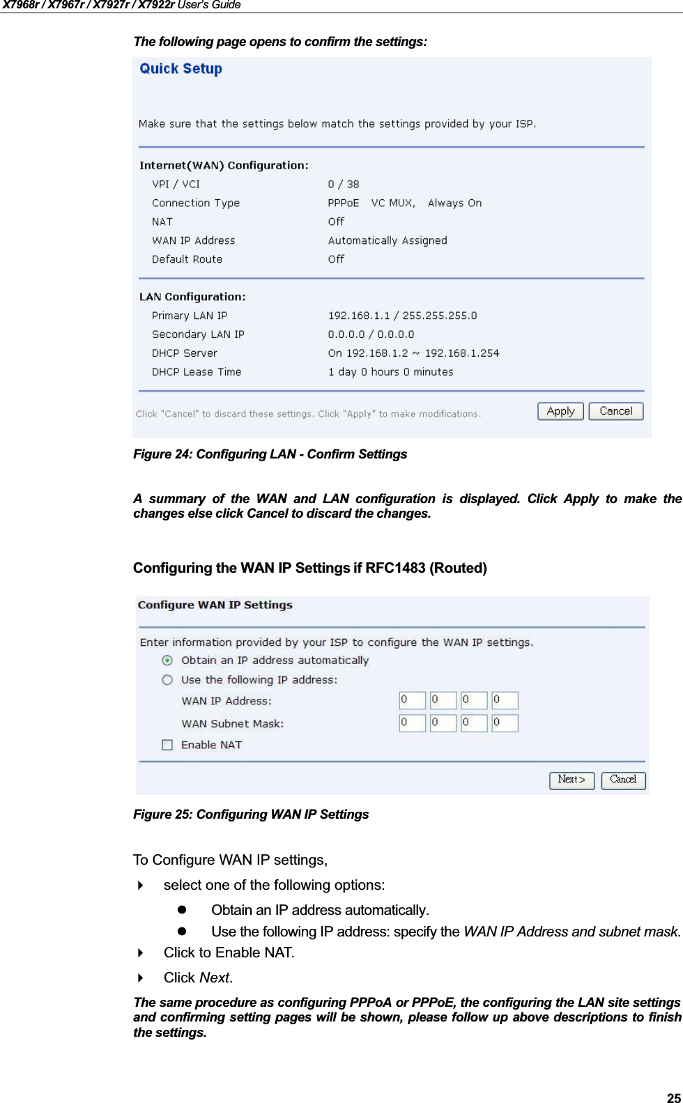 X7968r / X7967r / X7927r / X7922r User’s Guide25The following page opens to confirm the settings:Figure 24: Configuring LAN - Confirm SettingsA summary of the WAN and LAN configuration is displayed. Click Apply to make thechanges else click Cancel to discard the changes.Configuring the WAN IP Settings if RFC1483 (Routed)Figure 25: Configuring WAN IP SettingsTo Configure WAN IP settings, select one of the following options:Obtain an IP address automatically.Use the following IP address: specify the WAN IP Address and subnet mask.Click to Enable NAT.Click Next.The same procedure as configuring PPPoA or PPPoE, the configuring the LAN site settingsand confirming setting pages will be shown, please follow up above descriptions to finishthe settings.