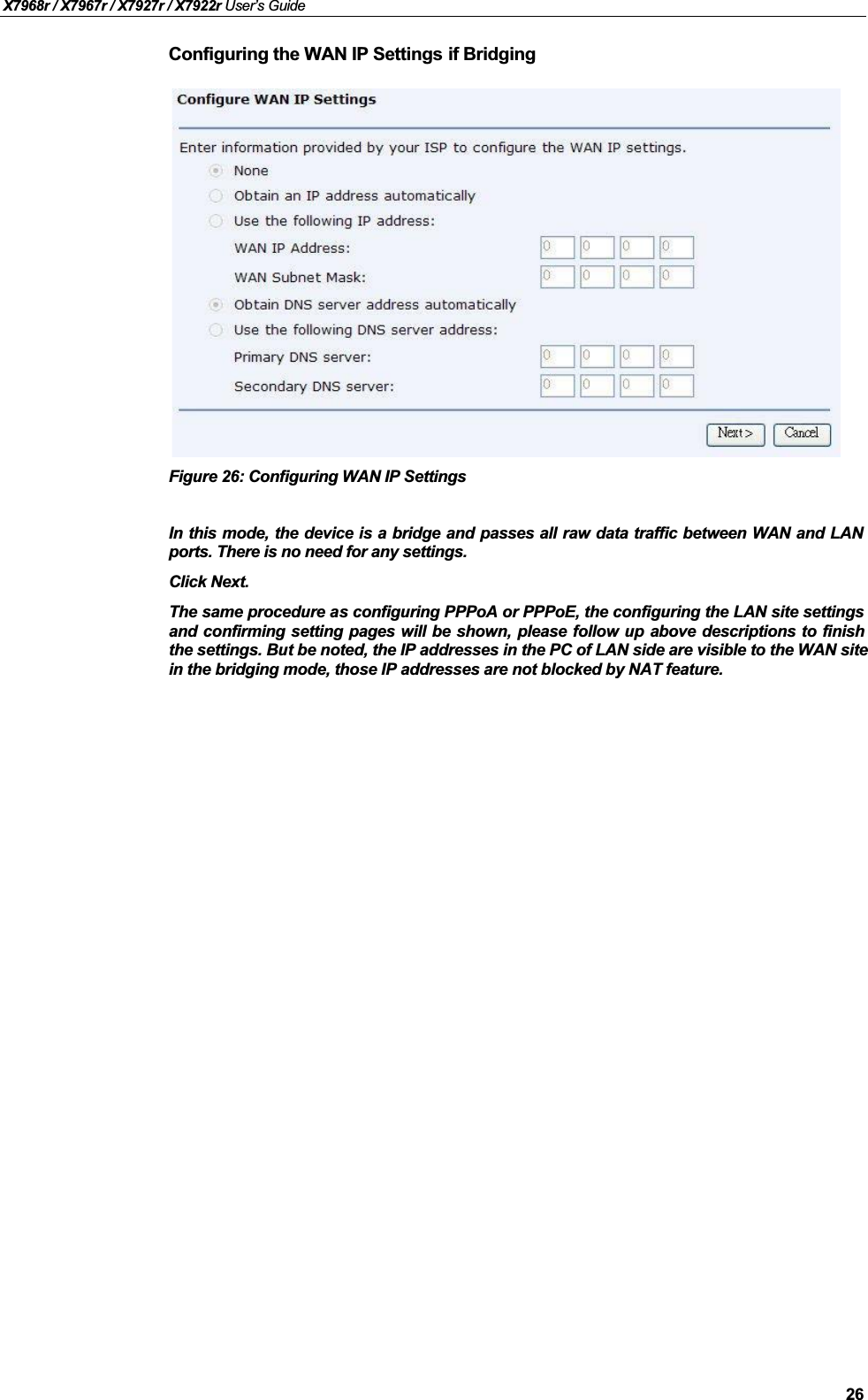 X7968r / X7967r / X7927r / X7922r User’s Guide26Configuring the WAN IP Settings if BridgingFigure 26: Configuring WAN IP SettingsIn this mode, the device is a bridge and passes all raw data traffic between WAN and LANports. There is no need for any settings.Click Next.The same procedure as configuring PPPoA or PPPoE, the configuring the LAN site settingsand confirming setting pages will be shown, please follow up above descriptions to finishthe settings. But be noted, the IP addresses in the PC of LAN side are visible to the WAN site in the bridging mode, those IP addresses are not blocked by NAT feature.