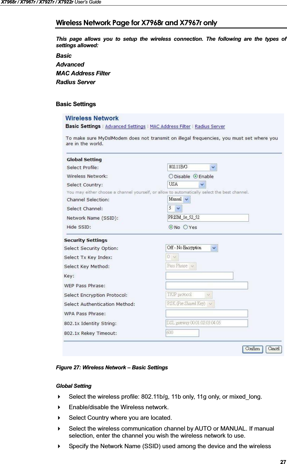 X7968r / X7967r / X7927r / X7922r User’s Guide27Wireless Network Page for X7968r and X7967r onlyThis page allows you to setup the wireless connection. The following are the types ofsettings allowed:BasicAdvancedMAC Address FilterRadius ServerBasic SettingsFigure 27: Wireless Network – Basic SettingsGlobal SettingSelect the wireless profile: 802.11b/g, 11b only, 11g only, or mixed_long.Enable/disable the Wireless network.Select Country where you are located.Select the wireless communication channel by AUTO or MANUAL. If manual selection, enter the channel you wish the wireless network to use.Specify the Network Name (SSID) used among the device and the wireless