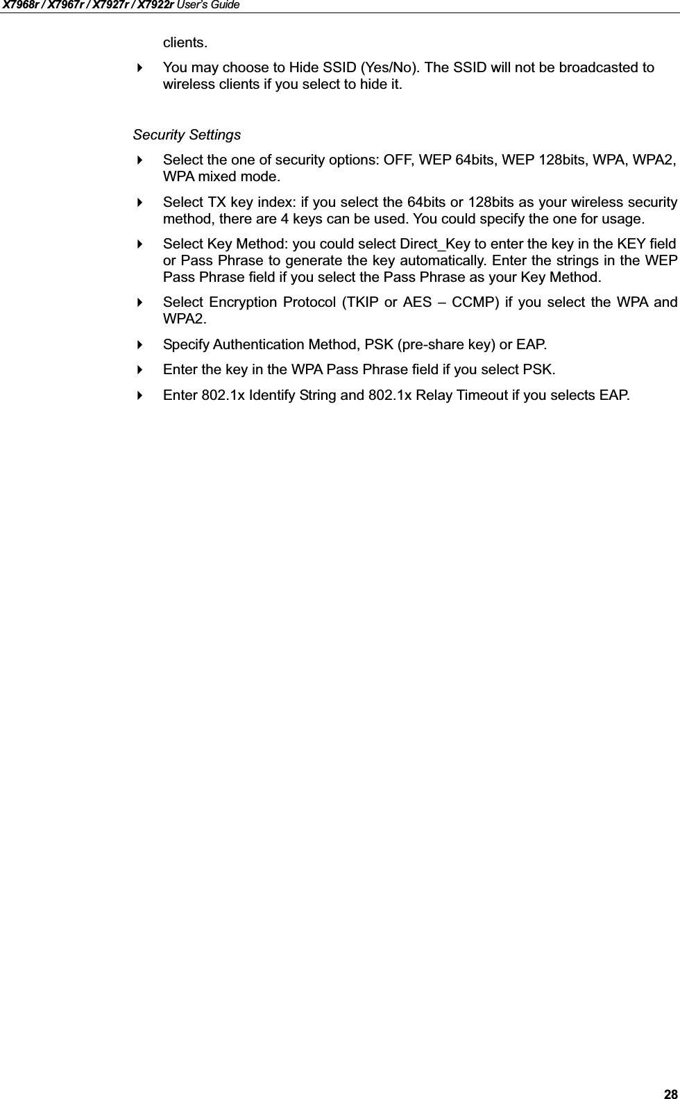 X7968r / X7967r / X7927r / X7922r User’s Guide28clients.You may choose to Hide SSID (Yes/No). The SSID will not be broadcasted to wireless clients if you select to hide it.Security SettingsSelect the one of security options: OFF, WEP 64bits, WEP 128bits, WPA, WPA2,WPA mixed mode.Select TX key index: if you select the 64bits or 128bits as your wireless securitymethod, there are 4 keys can be used. You could specify the one for usage.Select Key Method: you could select Direct_Key to enter the key in the KEY field or Pass Phrase to generate the key automatically. Enter the strings in the WEPPass Phrase field if you select the Pass Phrase as your Key Method.Select Encryption Protocol (TKIP or AES –CCMP) if you select the WPA andWPA2.Specify Authentication Method, PSK (pre-share key) or EAP.Enter the key in the WPA Pass Phrase field if you select PSK.Enter 802.1x Identify String and 802.1x Relay Timeout if you selects EAP.
