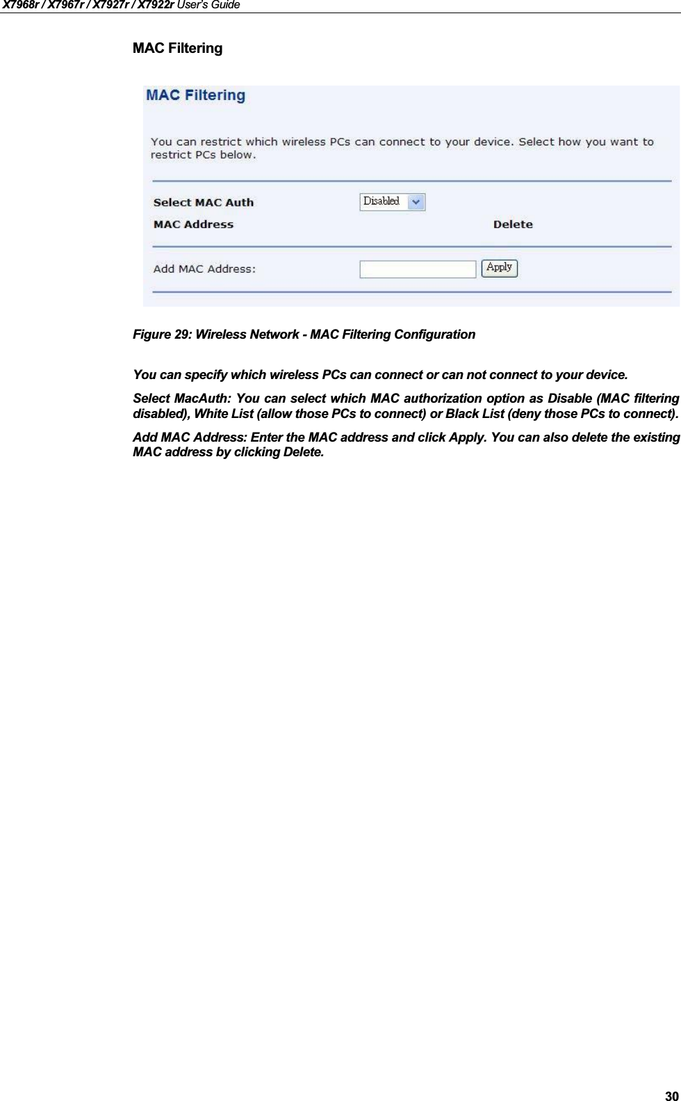 X7968r / X7967r / X7927r / X7922r User’s Guide30MAC FilteringFigure 29: Wireless Network - MAC Filtering ConfigurationYou can specify which wireless PCs can connect or can not connect to your device. Select MacAuth: You can select which MAC authorization option as Disable (MAC filteringdisabled), White List (allow those PCs to connect) or Black List (deny those PCs to connect).Add MAC Address: Enter the MAC address and click Apply. You can also delete the existingMAC address by clicking Delete.