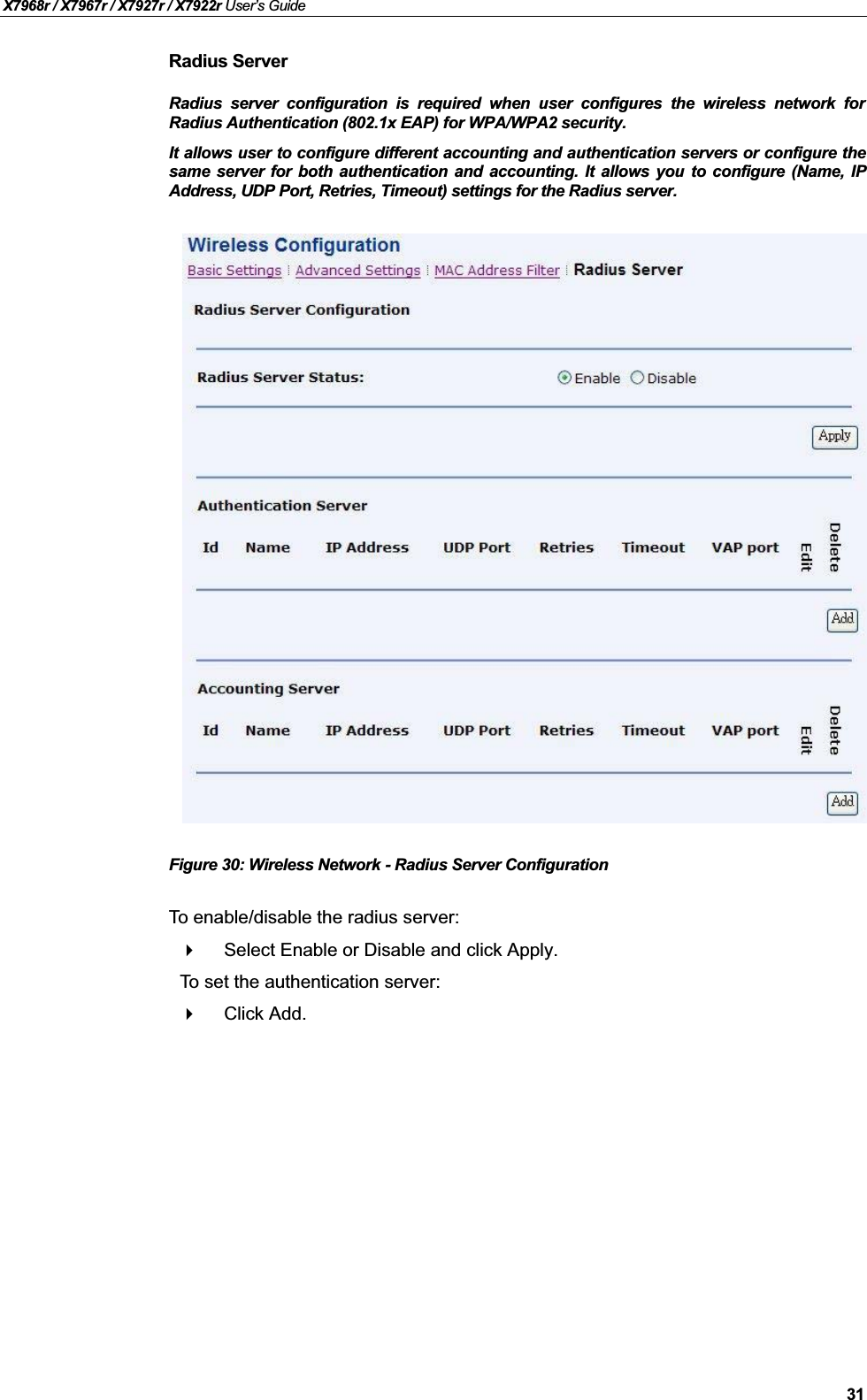 X7968r / X7967r / X7927r / X7922r User’s Guide31Radius ServerRadius server configuration is required when user configures the wireless network forRadius Authentication (802.1x EAP) for WPA/WPA2 security.It allows user to configure different accounting and authentication servers or configure thesame server for both authentication and accounting. It allows you to configure (Name, IPAddress, UDP Port, Retries, Timeout) settings for the Radius server.Figure 30: Wireless Network - Radius Server ConfigurationTo enable/disable the radius server:Select Enable or Disable and click Apply.To set the authentication server:Click Add.