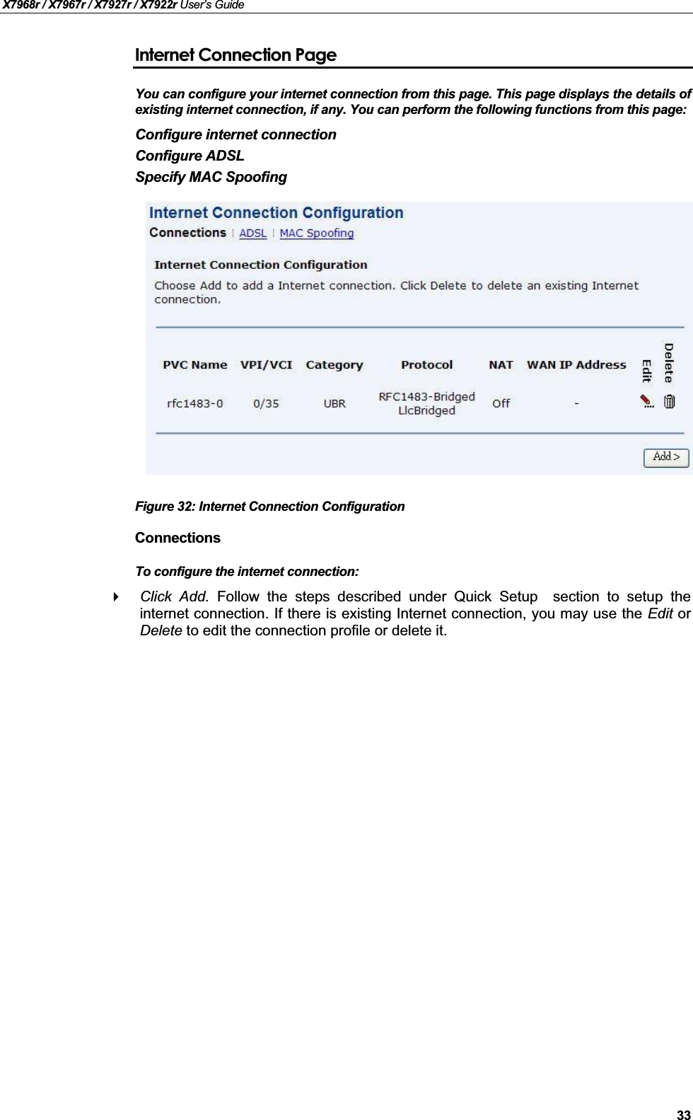 X7968r / X7967r / X7927r / X7922r User’s Guide33Internet Connection PageYou can configure your internet connection from this page. This page displays the details of existing internet connection, if any. You can perform the following functions from this page:Configure internet connectionConfigure ADSLSpecify MAC SpoofingFigure 32: Internet Connection ConfigurationConnectionsTo configure the internet connection:Click Add. Follow the steps described under Quick Setup section to setup theinternet connection. If there is existing Internet connection, you may use the Edit orDelete to edit the connection profile or delete it.