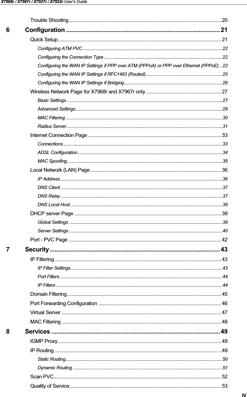 X7968r / X7967r / X7927r / X7922r User’s GuideIVTrouble Shooting.................................................................................................................206 Configuration .............................................................................................. 21Quick Setup.........................................................................................................................21Configuring ATM PVC.....................................................................................................................22Configuring the Connection Type ...................................................................................................22Configuring the WAN IP Settings if PPP over ATM (PPPoA) or PPP over Ethernet (PPPoE) ..22Configuring the WAN IP Settings if RFC1483 (Routed)................................................................25Configuring the WAN IP Settings if Bridging..................................................................................26Wireless Network Page for X7968r and X7967r only........................................................27Basic Settings ..................................................................................................................................27Advanced Settings...........................................................................................................................29MAC Filtering ...................................................................................................................................30Radius Server ..................................................................................................................................31Internet Connection Page...................................................................................................33Connections .....................................................................................................................................33ADSL Configuration.........................................................................................................................34MAC Spoofing..................................................................................................................................35Local Network (LAN) Page .................................................................................................36IP Address........................................................................................................................................36DNS Client .......................................................................................................................................37DNS Relay .......................................................................................................................................37DNS Local Host ...............................................................................................................................38DHCP server Page .............................................................................................................39Global Settings ................................................................................................................................39Server Settings ................................................................................................................................40Port - PVC Page .................................................................................................................427 Security ........................................................................................................ 43IP Filtering ...........................................................................................................................43IP Filter Settings...............................................................................................................................43Port Filters ........................................................................................................................................44IP Filters ...........................................................................................................................................44Domain Filtering..................................................................................................................45Port Forwarding Configuration ........................................................................................... 46Virtual Server ......................................................................................................................47MAC Filtering ......................................................................................................................488 Services ....................................................................................................... 49IGMP Proxy......................................................................................................................... 49IP Routing ........................................................................................................................... 49Static Routing...................................................................................................................................50Dynamic Routing .............................................................................................................................51Scan PVC............................................................................................................................52Quality of Service................................................................................................................53