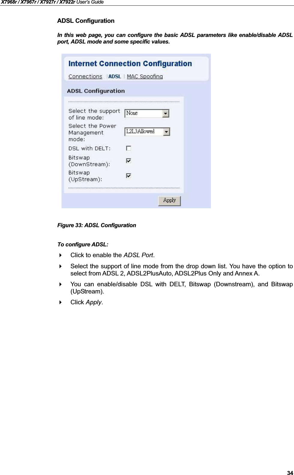 X7968r / X7967r / X7927r / X7922r User’s Guide34ADSL ConfigurationIn this web page, you can configure the basic ADSL parameters like enable/disable ADSLport, ADSL mode and some specific values.Figure 33: ADSL ConfigurationTo configure ADSL:Click to enable the ADSL Port.Select the support of line mode from the drop down list. You have the option toselect from ADSL 2, ADSL2PlusAuto, ADSL2Plus Only and Annex A.You can enable/disable DSL with DELT, Bitswap (Downstream), and Bitswap(UpStream).Click Apply.