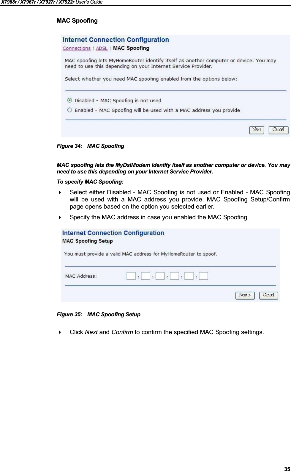 X7968r / X7967r / X7927r / X7922r User’s Guide35MAC SpoofingFigure 34: MAC SpoofingMAC spoofing lets the MyDslModem identify itself as another computer or device. You mayneed to use this depending on your Internet Service Provider.To specify MAC Spoofing:Select either Disabled - MAC Spoofing is not used or Enabled - MAC Spoofingwill be used with a MAC address you provide. MAC Spoofing Setup/Confirmpage opens based on the option you selected earlier.Specify the MAC address in case you enabled the MAC Spoofing.Figure 35: MAC Spoofing SetupClick Next and Confirm to confirm the specified MAC Spoofing settings.